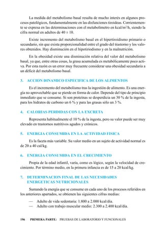La medida del metabolismo basal resulta de mucho interés en algunos pro-
cesos patológicos, fundamentalmente en las disfunciones tiroideas. Corrientemen-
te se expresa en las determinaciones con el metabolímetro en kcal/m2/h, siendo la
cifra normal en adultos de 40 ± 10.
      Existe incremento del metabolismo basal en el hipertiroidismo primario o
secundario, sin que exista proporcionalidad entre el grado del trastorno y los valo-
res obtenidos. Hay disminución en el hipotiriodismo y en la malnutrición.
      En la obesidad existe una disminución relativa del valor del metabolismo
basal, ya que, entre otras cosas, la grasa acumulada es metabólicamente poco acti-
va. Por esta razón es un error muy frecuente considerar una obesidad secundaria a
un déficit del metabolismo basal.

3.    ACCION DINAMICO ESPECIFICA DE LOS ALIMENTOS
      Es el incremento del metabolismo tras la ingestión de alimento. Es una ener-
gía no aprovechable que se pierde en forma de calor. Depende del tipo de principio
inmediato que se consume. Si son proteínas se desperdicia un 30 % de la ingesta,
para los hidratos de carbono un 6 % y para las grasas sólo un 3 %.

4.    CALORIAS PERDIDAS CON LA EXCRETA
     Representa habitualmente el 10 % de la ingesta, pero su valor puede ser muy
elevado en trastornos nutritivos agudos y crónicos.

5.    ENERGIA CONSUMIDA EN LA ACTIVIDAD FISICA
     Es la faceta más variable. Su valor medio en un sujeto de actividad normal es
de 20 a 40 cal/kg.

6.    ENERGIA CONSUMIDA EN EL CRECIMIENTO
     Propia de la edad infantil, varía, como es lógico, según la velocidad de cre-
cimiento. Por término medio, en la primera infancia es de 15 a 20 kcal/kg.

7.    DETERMINACION FINAL DE LAS NECESIDADES
      ENERGETICAS NUTRICIONALES
      Sumando la energía que se consume en cada uno de los procesos referidos en
los anteriores apartados, se obtienen las siguientes cifras medias:
      — Adulto de vida sedentaria: 1.800 a 2.000 kcal/día.
      — Adulto con trabajo muscular medio: 2.300 a 2.400 kcal/día.


196    PRIMERA PARTE: PRUEBAS DE LABORATORIO Y FUNCIONALES
 