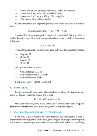 —     Adulto con notable actividad muscular: 3.000 o más kcal/día.
     —     Lactante de 1 a 6 meses: 110 a 140 kcal/kg/día.
     —     Lactante de 6 a 12 meses: 100 a 120 kcal/kg/día.
     —     Niño mayor: 80 a 100 kcal/kg/día.
     Existe una fórmula que se puede aplicar de una forma no exacta a cada indi-
viduo:
                    Consumo diario total = GEB + AF + ADE
      Siendo GEB el gasto energético basal, AF la actividad física, y ADE la
acción dinámico específica. De forma aproximada se puede considerar la siguien-
te fórmula:
                                 GEB = Peso x K
     Tomando K, según la constitución de cada individuo los siguientes valores:
     —     Delgado: 27
     —     Medio: 20
     —     Grueso: 17
     —     Obeso: 15
     AF equivale más o menos a :
     —     Actividad leve: 1/3 GEB
     —     Actividad moderada: 1/2 GEB
     —     Actividad intensa: GEB
     Finalmente: ADE = (GEB + AF) x 0,1

8.   PESO IDEAL
    Existen muchas fórmulas, entre ellas la del Metropolitan life Assistance que,
como las demás, relacionan el peso con la talla:
                           PI = 50 + 0,75 x (talla - 150)
    Otro dato de interés, sobre el que se trata en el capítulo dedicado a los pará-
metros antropométricos es el índice de Quetelet o de masa corporal.

9.   EVALUACION DEL ESTADO NUTRICIONAL
     Sería muy largo explicarla de forma práctica; nos limitaremos a citar la
importancia de los siguientes datos: Talla, peso, pliegue del tríceps y subescapular,
medición de la masa magra a través del perímetro braquial, índice de creatinina y


                                CAPITULO XV: METABOLISMO Y NUTRICION             197
 