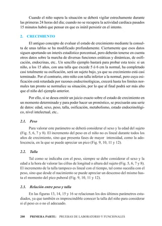 Cuando el niño supera la situación se deberá vigilar estrechamente durante
las primeras 24 horas del día; cuando no se recupera la actividad cardíaca pasados
15 minutos habrá que pensar en que es inútil persistir en el intento.

2.     CRECIMIENTO
      El antiguo concepto de evaluar el estado de crecimiento mediante la consul-
ta de unas tablas se ha modificado profundamente. Ciertamente que esos datos
siguen aportando un interés estadístico porcentual, pero deberán tenerse en cuenta
otros datos sobre la marcha de diversas funciones estáticas y dinámicas, de osifi-
cación, endocrinas, etc.. Un sencillo ejemplo bastará para probar esta tesis: si un
niño, a los 15 años, con una talla que excede 5 ó 6 cm la normal, ha completado
casi totalmente su osificación, será un sujeto bajo, ya que su crecimiento está casi
terminado. Por el contrario, otro niño con talla inferior a la normal, pero cuya osi-
ficación está retardada por razones endocrinológicas, crecerá hasta los límites nor-
males tan pronto se normalice su situación, por lo que al final podrá ser más alto
que el niño del ejemplo anterior.
      Por ello, si se desea emitir un juicio exacto sobre el estado de crecimiento en
un momento determinado y para poder hacer un pronóstico, se precisarán una serie
de datos: edad, sexo, peso, talla, osificación, metabolismo, estado endocrinológi-
co, nivel intelectual, etc..

2.1.    Peso
      Para valorar este parámetro se deberá considerar el sexo y la edad del sujeto
(Fig. 5, 6, 7 y 8). El incremento del peso en el niño no es lineal durante todos los
años de crecimiento, sino que presenta fases de mayor intensidad, como la ado-
lescencia, en la que se puede apreciar un pico (Fig. 9, 10, 11 y 12).

2.2.    Talla
      Tal como se indicaba con el peso, siempre se debe considerar el sexo y la
edad a la hora de valorar las cifras de longitud o altura del sujeto (Fig. 5, 6, 7 y 8).
El incremento de la talla tampoco es lineal con el tiempo, tal como sucedía con el
peso, sino que desde el nacimiento se puede apreciar un descenso del mismo has-
ta el momento del pico puberal (Fig. 9, 10, 11 y 12).

2.3.    Relación entre peso y talla
       En las figuras 13, 14, 15 y 16 se relacionan los dos últimos parámetros estu-
diados, ya que también es imprescindible conocer la talla del niño para considerar
si el peso es o no el adecuado.


200     PRIMERA PARTE: PRUEBAS DE LABORATORIO Y FUNCIONALES
 