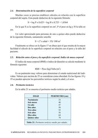 2.4.   Determinación de la superficie corporal
     Muchas veces se precisa establecer cálculos en relación con la superficie
corporal del sujeto. Esta puede deducirse de la siguiente fórmula:
                    S = log P x 0,425 + log H x 0,725 + 1,8564
       En la que S es la superficie corporal en cm2, P el peso en kg y H la talla en
cm.
      Un valor aproximado para personas de uno a quince años puede deducirse
de la siguiente fórmula, sumamente sencilla:
                            S = (7 x edad + 35)/ 100 m2
      Finalmente se ofrece en la figura 17 un ábaco por el que resulta de la mayor
facilidad el cálculo de la superficie corporal en relación con el peso y la talla del
paciente.

2.5.   Relación entre el peso y la superficie corporal. Indice de masa corporal
     El índice de masa corporal (BMI) o índice de Quetelet se calcula mediante la
fórmula siguiente:
                            BMI = Peso (kg)/Talla (m2)
      Es un parámetro muy valioso para determinar el estado nutricional del indi-
viduo. Valores por encima de 25 se consideran como obesidad. En las figuras 18 y
19 se pueden apreciar los percentiles teóricos según la edad y el sexo.

2.6.   Perímetro torácico
       En la tabla 21 se muestra el perímetro medio torácico por edades.

                          EDAD                PERIMETRO (cm)
                    Nacimiento                        33
                    Seis meses                        40
                    Un año                            47
                    Dos años                          50
                    Tres años                         52
                    Seis años                         56
                    Diez años                         64
                    Quince años                       78

                   Tabla 21: Perímetro torácico medio por edades.



 CAPITULO XVI: DESARROLLO INFANTIL PARAMETROS ANTROPOMORFICOS                    213
 