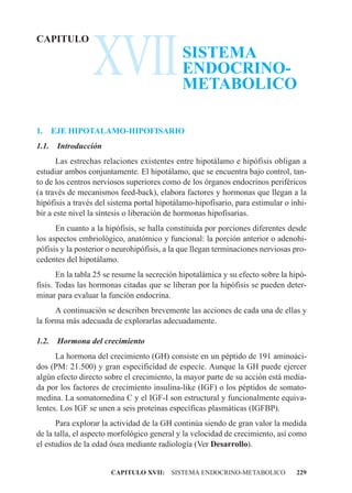 XVII
CAPITULO
                                             SISTEMA
                                             ENDOCRINO-
                                             METABOLICO

1.     EJE HIPOTALAMO-HIPOFISARIO
1.1.    Introducción
      Las estrechas relaciones existentes entre hipotálamo e hipófisis obligan a
estudiar ambos conjuntamente. El hipotálamo, que se encuentra bajo control, tan-
to de los centros nerviosos superiores como de los órganos endocrinos periféricos
(a través de mecanismos feed-back), elabora factores y hormonas que llegan a la
hipófisis a través del sistema portal hipotálamo-hipofisario, para estimular o inhi-
bir a este nivel la síntesis o liberación de hormonas hipofisarias.
      En cuanto a la hipófisis, se halla constituida por porciones diferentes desde
los aspectos embriológico, anatómico y funcional: la porción anterior o adenohi-
pófisis y la posterior o neurohipófisis, a la que llegan terminaciones nerviosas pro-
cedentes del hipotálamo.
       En la tabla 25 se resume la secreción hipotalámica y su efecto sobre la hipó-
fisis. Todas las hormonas citadas que se liberan por la hipófisis se pueden deter-
minar para evaluar la función endocrina.
      A continuación se describen brevemente las acciones de cada una de ellas y
la forma más adecuada de explorarlas adecuadamente.

1.2.    Hormona del crecimiento
      La hormona del crecimiento (GH) consiste en un péptido de 191 aminoáci-
dos (PM: 21.500) y gran especificidad de especie. Aunque la GH puede ejercer
algún efecto directo sobre el crecimiento, la mayor parte de su acción está media-
da por los factores de crecimiento insulina-like (IGF) o los péptidos de somato-
medina. La somatomedina C y el IGF-I son estructural y funcionalmente equiva-
lentes. Los IGF se unen a seis proteínas específicas plasmáticas (IGFBP).
       Para explorar la actividad de la GH continúa siendo de gran valor la medida
de la talla, el aspecto morfológico general y la velocidad de crecimiento, así como
el estudios de la edad ósea mediante radiología (Ver Desarrollo).


                       CAPITULO XVII: SISTEMA ENDOCRINO-METABOLICO               229
 