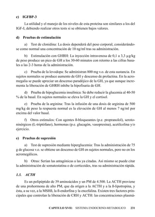 c) IGFBP-3
     La utilidad y el manejo de los niveles de esta proteína son similares a los del
IGF-I, debiendo realizar otros tests si se obtienen bajos valores.

d) Pruebas de estimulación
     a) Test de clonidina: La dosis dependerá del peso corporal, considerándo-
se como normal una concentración de 10 ng/ml tras su administración.
       b) Estimulación con GHRH: La inyección intravenosa de 0,1 a 3,3 µg/kg
de peso produce un pico de GH a los 30-60 minutos con retorno a las cifras basa-
les a las 2-3 horas de la administración.
      c) Prueba de la levodopa: Se administran 800 mg v.o. de esta sustancia. En
sujetos normales se produce aumento de GH y descenso de prolactina. En la acro-
megalia se puede apreciar un descenso paradójico de la GH, ya que aunque incre-
menta la liberación de GHRH inhibe la hipofisaria de GH.
     d) Prueba de hipoglucemia insulínica: Se debe reducir la glucemia al 40-50
% de la basal. En sujetos normales se eleva la GH y el cortisol.
     e) Prueba de la arginina: Tras la infusión de una dosis de arginina de 500
mg/kg de peso la respuesta normal es la elevación de GH al menos 7 ng/ml por
encima del valor basal.
      f) Otros estímulos: Con agentes ß-bloqueantes (p.e. propranolol), seroto-
ninérgicos (L-triptófano), hormonas (p.e. glucagón, vasopresina), acetilcolina y/o
ejercicio.

e) Pruebas de supresión
      a) Test de supresión mediante hiperglucemia: Tras la administración de 75
g de glucosa v.o. se obtiene un descenso de GH en sujetos normales, pero no en los
acromegálicos.
     b) Otras: Serían las antagónicas a las ya citadas. Así mismo se puede citar
la administración de somatostatina o de corticoides, tras su administración rápida.

1.3.   ACTH
       Es un polipéptido de 39 aminoácidos y un PM de 4.500. La ACTH proviene
de una prohormona de alto PM, que da origen a la ACTH y a la ß-lipotropina, y
ésta, a su vez, a la MSHß, la ß-endorfina y la encefalina. Existen tres factores prin-
cipales que controlan la liberación de CRH y ACTH: las concentraciones plasmá-


                       CAPITULO XVII: SISTEMA ENDOCRINO-METABOLICO                231
 