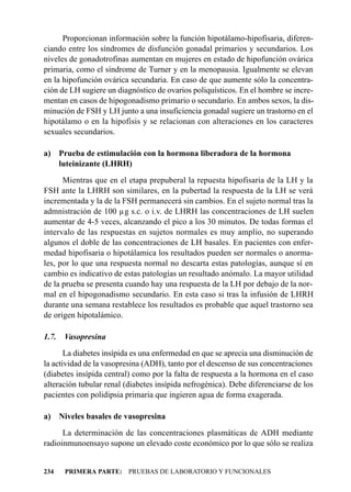 Proporcionan información sobre la función hipotálamo-hipofisaria, diferen-
ciando entre los síndromes de disfunción gonadal primarios y secundarios. Los
niveles de gonadotrofinas aumentan en mujeres en estado de hipofunción ovárica
primaria, como el síndrome de Turner y en la menopausia. Igualmente se elevan
en la hipofunción ovárica secundaria. En caso de que aumente sólo la concentra-
ción de LH sugiere un diagnóstico de ovarios poliquísticos. En el hombre se incre-
mentan en casos de hipogonadismo primario o secundario. En ambos sexos, la dis-
minución de FSH y LH junto a una insuficiencia gonadal sugiere un trastorno en el
hipotálamo o en la hipofisis y se relacionan con alteraciones en los caracteres
sexuales secundarios.

a) Prueba de estimulación con la hormona liberadora de la hormona
   luteinizante (LHRH)
      Mientras que en el etapa prepuberal la repuesta hipofisaria de la LH y la
FSH ante la LHRH son similares, en la pubertad la respuesta de la LH se verá
incrementada y la de la FSH permanecerá sin cambios. En el sujeto normal tras la
admnistración de 100 µg s.c. o i.v. de LHRH las concentraciones de LH suelen
aumentar de 4-5 veces, alcanzando el pico a los 30 minutos. De todas formas el
intervalo de las respuestas en sujetos normales es muy amplio, no superando
algunos el doble de las concentraciones de LH basales. En pacientes con enfer-
medad hipofisaria o hipotálamica los resultados pueden ser normales o anorma-
les, por lo que una respuesta normal no descarta estas patologías, aunque sí en
cambio es indicativo de estas patologías un resultado anómalo. La mayor utilidad
de la prueba se presenta cuando hay una respuesta de la LH por debajo de la nor-
mal en el hipogonadismo secundario. En esta caso si tras la infusión de LHRH
durante una semana restablece los resultados es probable que aquel trastorno sea
de origen hipotalámico.

1.7.    Vasopresina
       La diabetes insípida es una enfermedad en que se aprecia una disminución de
la actividad de la vasopresina (ADH), tanto por el descenso de sus concentraciones
(diabetes insípida central) como por la falta de respuesta a la hormona en el caso
alteración tubular renal (diabetes insípida nefrogénica). Debe diferenciarse de los
pacientes con polidipsia primaria que ingieren agua de forma exagerada.

a)     Niveles basales de vasopresina
      La determinación de las concentraciones plasmáticas de ADH mediante
radioinmunoensayo supone un elevado coste económico por lo que sólo se realiza


234     PRIMERA PARTE: PRUEBAS DE LABORATORIO Y FUNCIONALES
 