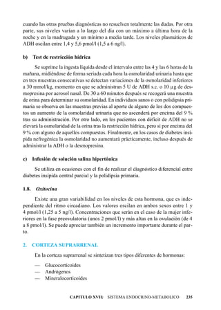 cuando las otras pruebas diagnósticas no resuelven totalmente las dudas. Por otra
parte, sus niveles varían a lo largo del día con un máximo a última hora de la
noche y en la madrugada y un mínimo a media tarde. Los niveles plasmáticos de
ADH oscilan entre 1,4 y 5,6 pmol/l (1,5 a 6 ng/l).

b) Test de restricción hídrica
      Se suprime la ingesta líquida desde el intervalo entre las 4 y las 6 horas de la
mañana, midiéndose de forma seriada cada hora la osmolaridad urinaria hasta que
en tres muestras consecutivas se detectan variaciones de la osmolaridad inferiores
a 30 mmol/kg, momento en que se administran 5 U de ADH s.c. o 10 µg de des-
mopresina por aerosol nasal. De 30 a 60 minutos después se recogerá una muestra
de orina para determinar su osmolaridad. En individuos sanos o con polidipsia pri-
maria se observa en las muestras previas al aporte de alguno de los dos compues-
tos un aumento de la osmolaridad urinaria que no ascenderá por encima del 9 %
tras su administración. Por otro lado, en los pacientes con déficit de ADH no se
elevará la osmolaridad de la orina tras la restricción hídrica, pero sí por encima del
9 % con alguno de aquellos compuestos. Finalmente, en los casos de diabetes insí-
pida nefrogénica la osmolaridad no aumentará prácticamente, incluso después de
administrar la ADH o la desmopresina.

c) Infusión de solución salina hipertónica
     Se utiliza en ocasiones con el fin de realizar el diagnóstico diferencial entre
diabetes insípida central parcial y la polidipsia primaria.

1.8.    Oxitocina
      Existe una gran variabilidad en los niveles de esta hormona, que es inde-
pendiente del ritmo circadiano. Los valores oscilan en ambos sexos entre 1 y
4 pmol/l (1,25 a 5 ng/l). Concentraciones que serán en el caso de la mujer infe-
riores en la fase preovulatoria (unos 2 pmol/l) y más altas en la ovulación (de 4
a 8 pmol/l). Se puede apreciar también un incremento importante durante el par-
to.

2.     CORTEZA SUPRARRENAL
       En la corteza suprarrenal se sintetizan tres tipos diferentes de hormonas:
       —    Glucocorticoides
       —    Andrógenos
       —    Mineralocorticoides


                        CAPITULO XVII: SISTEMA ENDOCRINO-METABOLICO                 235
 