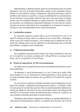 Habitualmente se deberán realizar, aparte de las determinaciones de cortisol
plasmático, una serie de pruebas funcionales cuando existen sospechas clínicas,
debido a la necesidad de realizar el diagnóstico diferencial del origen central o
periférico del trastorno en cuestión y a la gran variabilidad de las concentraciones
de esta hormona, lo que puede conllevar entre otras cosas que exista un solapa-
miento entre los resultados obtenidos en sujetos normales y los hallados en algu-
nos pacientes con insuficiencia suprarrenal moderada, así como que las concen-
traciones de cortisol estén dentro de la normalidad en el momento de recoger la
muestra en casos de hiperproducción de cortisol intermitente.

b) Cortisol libre urinario
     La excreción urinaria de cortisol libre es de 16 a 69 nmol/24 h o de 2 a 10
mg/24 h. Orienta al clínico sobre los cambios en los niveles libres o fisiológica-
mente activos del cortisol circulante, y sirve también para el diagnóstico del sín-
drome de Cushing, junto al test de supresión con dexametasona, que se describe
más adelante, en algunos casos complicados.

c) 17-hidroxicorticosteroides
      Son metabolitos que derivan del cortisol. Sus valores normales en orina son
de 3 a 8 mg/24 h. Los valores en plasma de 5 a 20 ng/100 ml si se extraen a las 8
horas y de 2 a 10 ng/100 ml si a las 20 horas.

d) Prueba de supresión de ACTH con dexametasona
      Se emplea ante la sospecha de que exista una hiperfunción primaria o secun-
daria suprarrenal.
      Se administra 1 mg de dexametasona v.o. a las 12 horas de la noche. Ocho
horas después (8 a.m.) se determinan el cortisol plasmático y libre urinario, que
en sujetos normales deben ser menores de 5 µg/100 ml o 275 nmol/24 h, respecti-
vamente.
      En caso de que se aprecien resultados anómalos, para el diagnóstico de sín-
drome de Cushing, se administra dexametasona (0,5 mg/6 h v.o.) durante 2 días.
Con esta pauta en un individuo sano las cifras de cortisol plasmático deberán dis-
minuir por debajo de 140 nmol/l, las de cortisol-libre urinario por debajo de 80
nmol/24 h o la excreción urinaria de hidroxiesteroides a menos de 3 mg/24 h, en
caso contrario el paciente presentará el citado trastorno.
     Finalmente, para realizar el diagnóstico etiológico se pueden administrar ele-
vadas dosis de dexametasona (2 mg/6 h v.o.) durante otros dos días, con el fin de


238   PRIMERA PARTE: PRUEBAS DE LABORATORIO Y FUNCIONALES
 