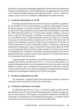 diferenciar las alteraciones hipotálamo-hipofisarias de otras formas de síndrome de
Cushing. Si la hiperfunción es ACTH-dependiente, las supresiones de cortisol-libre
o de 17-hidroxiesteroides urinarios serán superiores al 90 % o al 65 %, respectiva-
mente, lo que no ocurre si la etiología es independiente de aquella hormona.

e) Prueba de estimulación con ACTH
       Se emplea para determinar la reserva funcional de las glándulas suprarrena-
les. Se infunden 2 U/h de a-ACTH sintética en solución salina durante 24 horas.
En sujetos normales la excreción diaria de 17-hidroxiesteroides debe crecer por
encima de los 25 mg o producirse una elevación del cortisol plasmático superando
los 1100 mmol (40 µg/dl). Los 17-cetosteroides urinarios también se elevan el
menos 5 mg/24 h. Por otra parte, en enfermos con insuficiencia adrenal secunda-
ria, el incremento de los 17-hidroxiesteroides urinarios será sólo de 3 a 20 mg/24
h, así como el cortisol plasmático se hallará entre los 280 y 1100 nmol/l (10 y 40
µg/dl). Estos resultados se asocian al hecho de que la deficiencia de ACTH o el
excesivo tratamiento con ésta o corticoides ocasiona a la larga una insuficiencia
suprarrenal secundaria, por lo que la elevación del cortisol ante el aporte de ACTH
va a ser inicialmente inferior a la de los sujetos normales. En el caso de que se reti-
re el tratamiento con corticoides a un paciente, la respuesta normal a este test no se
producirá hasta días, semanas o incluso meses después. En la insuficiencia prima-
ria las respuestas serán aún menores.
       La prueba rápida de estimulación con ACTH consiste en la administración, a
cualquier hora del día, de altas dosis (25 U i.v. o i.m.) de ACTH sintética y la
siguiente determinación de los niveles plasmáticos de cortisol de media a una hora
después. En sujetos sanos se obtienen niveles por encima de 200 nmol/l. Este test
es útil a la hora de realizar una valoración cómoda de la recuperación de la función
adrenal tras un prolongado tratamiento con ACTH o corticoides.

f) Prueba de estimulación con CRH
     Tras administrar 1 µg/kg de CRH ovina a individuos normales se produce un
incremento de la secreción de ACTH en 60 a 180 minutos.

g) Prueba de la tolerancia a la insulina
      Se administran de 0,05 a 0,1 U/kg i.v. de insulina regular en forma de bolo
para disminuir en un 50 % los niveles basales de glucemia. En personas sanas pro-
duce un incremento de ACTH superior a la prueba de estimulación con CRH, ele-
vación que es consecuencia de la hipoglucemia provocada. La respuesta normal
de cortisol es la de una elevación por encima de los 500 mmol/l.


                        CAPITULO XVII: SISTEMA ENDOCRINO-METABOLICO                239
 