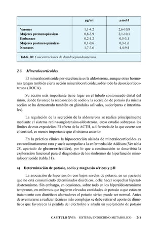 µg/ml                  µmol/l

  Varones                                    1,1-4,2                2,6-10,9
  Mujeres premenopáusicas                    0,8-3,9                2,1-10,1
  Embarazo                                   0,2-1,2                 0,5-3,1
  Mujeres postmenopáusicas                   0,1-0,6                 0,3-1,6
  Neonatos                                   1,7-3,6                 4,4-9,4

  Tabla 30: Concentraciones de dehidroepiandrosterona.



2.3.   Mineralocorticoides
      El mineralocorticoide por excelencia es la aldosterona, aunque otras hormo-
nas tengan también cierta acción mineralocorticoide, sobre todo la desoxicorticos-
terona (DOCA).
      Su acción más importante tiene lugar en el túbulo contorneado distal del
riñón, donde favorece la reabsorción de sodio y la secreción de potasio (la misma
acción se ha demostrado también en glándulas salivales, sudoríparas e intestina-
les).
      La regulación de la secreción de la aldosterona se realiza principalmente
mediante el sistema renina-angiotensina-aldosterona, cuyo estudio sobrepasa los
límites de esta exposición. El efecto de la ACTH, a diferencia de lo que ocurre con
el cortisol, es menos importante que el sistema anterior.
      En la práctica clínica la hiposecreción aislada de mineralocorticoides es
extraordinariamente rara y suele acompañar a la enfermedad de Addison (Ver tabla
28, apartado de glucocorticoides), por lo que a continuación se describirá la
exploración funcional para el diagnóstico de los síndromes de hiperfunción mine-
ralocorticoide (tabla 31).

a) Determinación de potasio, sodio y magnesio séricos y pH
      La asociación de hipertensión con bajos niveles de potasio, en un paciente
que no está consumiendo determinados diuréticos, debe hacer sospechar hiperal-
dosteronismo. Sin embargo, en ocasiones, sobre todo en los hiperaldosteronismo
tempranos, en enfermos que ingieren elevadas cantidades de potasio o que están en
tratamiento con diuréticos ahorradores el potasio sérico puede ser normal. Antes
de aventurarse a realizar técnicas más complejas se debe retirar el aporte de diuré-
ticos que favorecen la pérdida del electrolito y añadir un suplemento de potasio


                       CAPITULO XVII: SISTEMA ENDOCRINO-METABOLICO              241
 