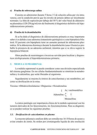 c) Prueba de sobrecarga salina
      Consiste en administrar durante 5 horas 3 l de solución salina por vía intra-
venosa, con la condición previa que los niveles de potasio deben ser inicalmente
normales. La falta de supresión por debajo del 50 % del valor basal de aldostero-
na plasmática (120-250 pg/ml) nos da finalmente el diagnóstico definitivo de hipe-
raldosteronismo primario.

d) Prueba de la deambulación
       Si se ha dado el diagnóstico de aldosteronismo primario es muy importante
saber si es debido a una adenoma (tratamiento quirúrgico) o a una hiperplasia bila-
teral. El paciente con hiperplasia tiene un aumento postural de aldosterona plas-
mática. Si la aldosterona disminuye durante la deambulación (unas 4 horas) es pro-
bable la presencia de un adenoma unilateral, mientras que si se eleva sugiere la
hiperplasia bilateral.
       Otras pruebas de neuroimagen o invasivas servirán para localizar y diagnos-
ticar etiológicamente el hiperaldosteronismo primario.

3.     MEDULA SUPRARRENAL
      La médula suprarrenal se puede considerar como una división especializada
del sistema ganglionar. En sus células fundamentalmente se sintetizan la noradre-
nalina y la adrenalina, que serán liberadas al organismo.
    Seguidamente se muestra la síntesis de catecolaminas y sus metabolitos, así
como su dosificación en la orina.
Tirosina®Dihidroxifenilalanina®Dopamina®Noradrenalina
                                                        ¯    Ac. vanilmandélico
                                                                   -
                                                            ®




                                                Adrenalina
                                                            ®




                                                             Metanefrina
      La única patología con importancia clínica de la médula suprarrenal son los
tumores derivados de los feocromocitos, los feocromocitomas. Para su diagnósti-
co se pueden realizar las siguientes pruebas:

3.1.    Dosificación de catecolaminas en plasma
      La muestra (plasma) a analizar debe ser extraída tras 16-18 horas de ayuno y
evitar estados de estrés. Se miden por cromatografía líquida de alta resolución


                      CAPITULO XVII: SISTEMA ENDOCRINO-METABOLICO              243
 
