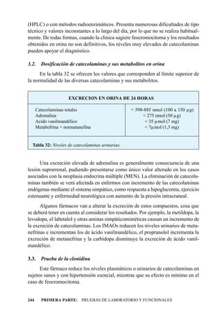 (HPLC) o con métodos radioenzimáticos. Presenta numerosas dificultades de tipo
técnico y valores inconstantes a lo largo del día, por lo que no se realiza habitual-
mente. De todas formas, cuando la clínica sugiere feocromocitoma y los resultados
obtenidos en orina no son definitivos, los niveles muy elevados de catecolaminas
pueden apoyar el diagnóstico.

3.2.    Dosificación de catecolaminas y sus metabolitos en orina
      En la tabla 32 se ofrecen los valores que corresponden al límite superior de
la normalidad de las diversas catecolaminas y sus metabolitos.


                      EXCRECION EN ORINA DE 24 HORAS

      Catecolaminas totales                        < 590-885 nmol (100 a 150 µg)
      Adrenalina                                         < 275 nmol (50 µg)
      Acido vanilmandélico                                < 35 µmol (7 mg)
      Metabefrina + normatanefina                         < 7µmol (1,3 mg)


  Tabla 32: Niveles de catecolaminas urinarias.


      Una excreción elevada de adrenalina es generalmente consecuencia de una
lesión suprarrenal, pudiendo presentarse como único valor alterado en los casos
asociados con la neoplasia endocrina múltiple (MEN). La eliminación de catecola-
minas también se verá afectada en enfermos con incremento de las catecolaminas
endógenas mediante el sistema simpático, como respuesta a hipoglucemia, ejercicio
estenuante y enfermedad neurológica con aumento de la presión intracraneal.
      Algunos fármacos van a alterar la excreción de estos compuestos, cosa que
se deberá tener en cuenta al considerar los resultados. Por ejemplo, la metildopa, la
levodopa, el labetalol y otras aminas simpáticomiméticas causan un incremento de
la excreción de catecolaminas. Los IMAOs reducen los niveles urinarios de meta-
nefrinas e incrementan los de ácido vanilmandélico, el propranolol incrementa la
excreción de metanefrina y la carbidopa disminuye la excreción de ácido vanil-
mandélico.

3.3.    Prueba de la clonidina
      Este fármaco reduce los niveles plasmáticos o urinarios de catecolaminas en
sujetos sanos y con hipertensión esencial, mientras que su efecto es mínimo en el
caso de feocromocitoma.


244     PRIMERA PARTE: PRUEBAS DE LABORATORIO Y FUNCIONALES
 