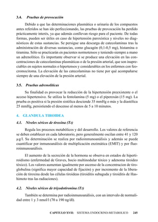 3.4.    Pruebas de provocación
      Debido a que las determinaciones plasmática o urinaria de los compuestos
antes referidos se han ido perfeccionando, las pruebas de provocación ha perdido
prácticamente interés, ya que además conllevan riesgo para el paciente. De todas
formas, pueden ser útiles en caso de hipertensión paroxística y niveles no diag-
nósticos de estas sustancias. Se persigue una descarga de catecolaminas tras la
administración de diversas sustancias, como glucagón (0,1-0,5 mg), histamina o
tiramina. Sólo se practicarán en pacientes normotensos y teniendo siempre a mano
un adrenolítico. Es importante observar si se produce una elevación en las con-
centraciones de catecolaminas plasmáticas o de la presión arterial, que son inapre-
ciables en sujetos normales o hipertensos y considerables en los enfermos con feo-
cromocitoma. La elevación de las catecolaminas no tiene por qué acompañarse
siempre de una elevación de la presión arterial.

3.5.    Pruebas adrenolíticas
     Su finalidad es provocar la reducción de la hipertensión preexistente o el
acceso hipertensivo. Se utiliza la fentolamina (5 mg) o el piperoxán (15 mg). La
prueba es positiva si la presión sistólica desciende 35 mmHg o más y la diastólica
25 mmHg, persistiendo el descenso al menos de 5 a 10 minutos.

4.     GLANDULA TIROIDEA
4.1. Niveles séricos de tiroxina (T4)
      Regula los procesos metabólicos y del desarrollo. Los valores de referencia
se deben establecer en cada laboratorio, pero generalmente oscilan entre 41 y 120
µg/l. Su determinación se realiza por radioinmunoanálisis y además se puede
cuantificar por inmunoanálisis de multiplicación enzimática (EMIT) y por fluo-
roinmunoanálisis.
      El aumento de la secreción de la hormona se observa en estados de hiperti-
roidismo (enfermedad de Graves, bocio multinodular tóxico y adenoma tiroideo
tóxico). Los valores aumentan igualmente por ascenso de la concentracion de tiro-
globulina (significa mayor capacidad de fijación) y por incremento de la libera-
ción de tiroxina desde las células tiroideas (tiroiditis subaguda y tiroiditis de Has-
himoto tras las radiaciones).

4.2.    Niveles séricos de triyodotironina (T3)
     También se determina por radioinmunoanálisis, con un intervalo de normali-
dad entre 1 y 3 nmol/l (70 a 190 ng/dl).


                        CAPITULO XVII: SISTEMA ENDOCRINO-METABOLICO               245
 