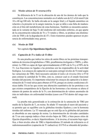 4.3.   Niveles séricos de T3 reversa (rT3)
      Se diferencia de la T3 en la ubicación de uno de los átomos de iodo que la
constituyen. Las concentraciones normales en el adulto son de 0,2 a 0,6 nmol/l (de
10 a 40 ng/100 ml). Se halla elevada en la sangre fetal y el líquido amniótico en
relación a la presente en la sangre materna, lo que se debe a una falta de madura-
ción en el feto del metabolismo de estas hormonas. También se encuentra aumen-
tada en la variante de baja T4 del síndrome del eutiroideo enfermo, en que aparte
de la concentración reducida de T4 y T3 totales y libres, se produce una disminu-
ción de TSH y de la degradación de rT3. Estos trastornos pueden aparecer en pre-
sencia de enfermedades muy graves.

4.4.   Niveles de TSH
       Ver capítulo Eje hipotálamo-hipofisario.

4.5.   Captación de T3 e índice de T4 libre
      Es una prueba que indica los sitios de unión libres en las proteínas transpor-
tadoras de tiroxina (tiroglobulina o TBG, prealbúmina tiroligante o TBPA, y albú-
mina). La TBG es capaz de ligar aproximadamente el 80% de la T4 y el 90% de la
T3. Las fracciones no ligadas a las proteínas son las responsables de la actividad
biológica. Los ensayos de captación se usan para corregir niveles de T4 total según
las variaciones de TBG. Será necesario calcular el índice de tiroxina libre o FT4I
para estimar la cantidad de T4 libre, esto es, conocer cual es el estado funcional
tiroideo del paciente. Es importante relacionar los ensayos de captación a la deter-
minación de T4 total sérica para obtener el FT4I, porque en ciertas condiciones clí-
nicas (tabla 33) en las que existe una alteración cuantitativa de las proteínas o en
que existen compatidores de la fijación de las hormonas a las mismas se altera el
número de puntos de unión de la T4, con determinación de valores anormales de
ésta en individuos sin enfermedad tiroidea (casos con FT4I dentro del rango nor-
mal).
      La prueba más generalizada es la estimación de la saturación de TBG por
medio de la fijación de T3 en resina. Se añade T3 marcada al suero del paciente y
se permite que se equilibre con la globulina tiroidea fijadora y con la hormona
tiroidea del enfermo. La T3 marcada que no está fija en la globulina del paciente
es absorbida en una esponja de resina. La determinación de elevadas cantidades
de T3 en esta esponja indica o bien niveles bajos de TBG, o bien pocos sitios de
fijación disponibles, es decir, hipertiroidismo. A la inversa, el recuento bajo signi-
fica, o bien niveles altos de TBG o hipotiroidismo. El método de referencia es el
radioinmunoanálisis (captación de T3 radiactiva). El FT4I se obtendrá del produc-


246    PRIMERA PARTE: PRUEBAS DE LABORATORIO Y FUNCIONALES
 