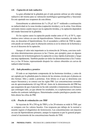 4.8.    Captación de iodo radiactivo
      La gran afinidad de la glándula por el iodo permite utilizar un sólo isótopo
radiactivo del mismo para su valoración morfológica (gammagrafía) y funcional.
En este apartado nos ocupamos de esta última.
      Generalmente se administran de 5 a 20 µC de I131 midiendo a continuación
su radiactividad en la zona tiroidea (captación tiroidea) y en la orina. Esta última
será tanto menos cuanto mayor sea la captación tiroidea, y la captación dependerá
del estado funcional de la glándula.
      En los sujetos sanos la captación puede rondar entre el 10 y el 30 %, supe-
rándose estos valores en caso de hipertiroidismo. Valores normales, de todas for-
mas, no descartan el hipotiroidismo. En el secundario a déficit de TSH la capta-
ción puede ser normal, pues la alteración estricta es en la síntesis de la hormona y
no en el descenso de la captación.
      Aunque el valor más importante es la retención de 24 horas, conviene reali-
zar otras determinaciones precoces (a las 2 horas, por ejemplo), pues en algunas
alteraciones de la hormonogénesis la captación es muy rápida al principio y luego
cae muy rápidamente. También pueden ser útiles las determinaciones a los 5 minu-
tos y a las 18 horas, representando después los valores obtenidos en curvas de
radiactividad tiroidea.

4.9.    Iodo plasmático y proteico
      El iodo es un importante componente de las hormonas tiroideas, y antes de
ser captado por la glándula para la síntesis de las mismas circula por el plasma en
dos formas: libre y unido a proteínas. Este último es el que se determina con
mayor frecuencia y se conoce con las siglas PBI. Las concentraciones normales
son de aproximadamente 4,8 mg/100 ml. Antes de la determinación del PBI hay
que asegurarse de que el paciente no ha sido sometido a tratamientos con fármacos
que contengan iodo, ya que alteran los resultados, ni a exploraciones con ciertos
medios de contraste radiológicos. Determinados estados patológicos pueden tam-
bién alterar las cifras de PBI.

4.10.    Prueba de estimulación con TRH
     Se inyectan de 50 a 250 ng de TRH y a los 20 minutos se mide la TSH, que
se compara con los valores basales. Una respuesta por debajo de lo normal o
ausente sugiere el diagnóstico de tirotoxicosis. Las concentraciones son mayores
en caso de hipotiroidismo primario, aunque la respuesta es por lo general propor-
cional al incremento de las concentraciones basales de TSH.


248     PRIMERA PARTE: PRUEBAS DE LABORATORIO Y FUNCIONALES
 
