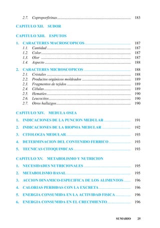 2.7.     Coproporfirinas.............................................................................      183

CAPITULO XII.                SUDOR

CAPITULO XIII.                ESPUTOS
1.   CARACTERES MACROSCOPICOS ................................................                                  187
     1.1. Cantidad ........................................................................................     187
     1.2. Color..............................................................................................   187
     1.3. Olor ..............................................................................................   187
     1.4. Aspecto ..........................................................................................    188
2.   CARACTERES MICROSCOPICOS .................................................                                 188
     2.1. Cristales ........................................................................................    188
     2.2. Productos orgánicos moldeados ...................................................                     189
     2.3. Fragmentos de tejidos ...................................................................             189
     2.4. Células...........................................................................................    189
     2.5. Hematíes........................................................................................      190
     2.6. Leucocitos......................................................................................      190
     2.7. Otros hallazgos..............................................................................         190

CAPITULO XIV.                MEDULA OSEA
1.   INDICACIONES DE LA PUNCION MEDULAR ............................                                            191
2.   INDICACIONES DE LA BIOPSIA MEDULAR ..............................                                          192
3.   CITOLOGIA MEDULAR....................................................................                      193
4.   DETERMINACION DEL CONTENIDO FERRICO .......................                                                193
5.   TECNICAS CITOQUIMICAS ............................................................                         193

CAPITULO XV.                METABOLISMO Y NUTRICION
1.   NECESIDADES NUTRICIONALES .................................................                                195
2.   METABOLISMO BASAL....................................................................                      195
3.   ACCION DINAMICO-ESPECIFICA DE LOS ALIMENTOS .......                                                        196
4.   CALORIAS PERDIDAS CON LA EXCRETA .................................                                         196
5.   ENERGIA CONSUMIDA EN LA ACTIVIDAD FISICA ................                                                  196
6.   ENERGIA CONSUMIDA EN EL CRECIMIENTO.........................                                               196



                                                                                              SUMARIO            25
 