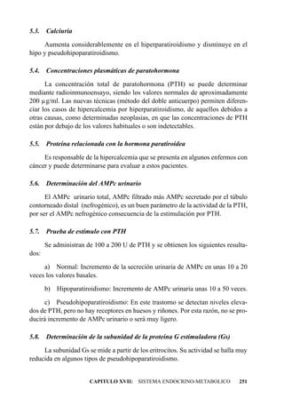 5.3.   Calciuria

     Aumenta considerablemente en el hiperparatiroidismo y disminuye en el
hipo y pseudohipoparatiroidismo.

5.4.   Concentraciones plasmáticas de paratohormona

      La concentración total de paratohormona (PTH) se puede determinar
mediante radioinmunoensayo, siendo los valores normales de aproximadamente
200 µg/ml. Las nuevas técnicas (método del doble anticuerpo) permiten diferen-
ciar los casos de hipercalcemia por hiperparatiroidismo, de aquellos debidos a
otras causas, como determinadas neoplasias, en que las concentraciones de PTH
están por debajo de los valores habituales o son indetectables.

5.5.   Proteína relacionada con la hormona paratiroidea

     Es responsable de la hipercalcemia que se presenta en algunos enfermos con
cáncer y puede determinarse para evaluar a estos pacientes.

5.6.   Determinación del AMPc urinario

      El AMPc urinario total, AMPc filtrado más AMPc secretado por el túbulo
contorneado distal (nefrogénico), es un buen parámetro de la actividad de la PTH,
por ser el AMPc nefrogénico consecuencia de la estimulación por PTH.

5.7.   Prueba de estímulo con PTH

       Se administran de 100 a 200 U de PTH y se obtienen los siguientes resulta-
dos:

     a) Normal: Incremento de la secreción urinaria de AMPc en unas 10 a 20
veces los valores basales.

       b)   Hipoparatiroidismo: Incremento de AMPc urinaria unas 10 a 50 veces.

     c) Pseudohipoparatiroidismo: En este trastorno se detectan niveles eleva-
dos de PTH, pero no hay receptores en huesos y riñones. Por esta razón, no se pro-
ducirá incremento de AMPc urinario o será muy ligero.

5.8.   Determinación de la subunidad de la proteína G estimuladora (Gs)

     La subunidad Gs se mide a partir de los eritrocitos. Su actividad se halla muy
reducida en algunos tipos de pseudohipoparatiroidismo.


                       CAPITULO XVII: SISTEMA ENDOCRINO-METABOLICO             251
 