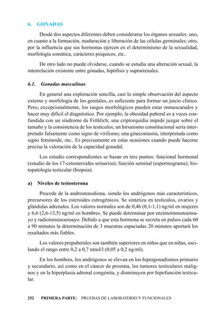 6.     GONADAS
      Desde dos aspectos diferentes deben considerarse los órganos sexuales: uno,
en cuanto a la formación, maduración y liberación de las células germinales; otro,
por la influencia que sus hormonas ejercen en el determinismo de la sexualidad,
morfología somática, carácteres psíquicos, etc..
      De otro lado no puede olvidarse, cuando se estudia una alteración sexual, la
interrelación existente entre gónadas, hipófisis y suprarrenales.

6.1.    Gonadas masculinas
      En general una exploración sencilla, casi la simple observación del aspecto
externo y morfología de los genitales, es suficiente para formar un juicio clínico.
Pero, excepcionalmente, los rasgos morfológicos pueden estar enmascarados y
hacer muy difícil el diagnóstico. Por ejemplo, la obesidad puberal es a veces con-
fundida con un síndrome de Fröhlich; una criptorquidia impide juzgar sobre el
tamaño y la consistencia de los testículos; un hirsutismo constitucional sería inter-
pretado falsamente como signo de virilismo; una ginecomastia, interpretada como
signo feminoide, etc.. Es precisamente en estas ocasiones cuando puede hacerse
precisa la valoración de la capacidad gonadal.
      Los estudio correspondientes se basan en tres puntos: funcional hormonal
(estudio de los 17-cetosteroides urinarios); función seminal (espermograma); his-
topatología testicular (biopsia).

a) Niveles de testosterona
      Procede de la androstenodiona, siendo los andrógenos más característicos,
precursores de los esteroides estrogénicos. Se sintetiza en testículos, ovarios y
glándulas adrenales. Los valores normales son de 0,46 (0,1-1,1) ng/ml en mujeres
y 6,6 (2,6-13,5) ng/ml en hombres. Se puede determinar por enzimoinmunoensa-
yo y radioinmunoensayo. Debido a que esta hormona se secreta en pulsos cada 60
a 90 minutos la determinación de 3 muestras espaciadas 20 minutos aportará los
resultados más fiables.
     Los valores prepuberales son también superiores en niños que en niñas, osci-
lando el rango entre 0,2 a 0,7 nmol/l (0,05 a 0,2 ng/ml).
     En los hombres, los andrógenos se elevan en los hipergonadismos primario
y secundario, así como en el cáncer de prostata, los tumores testiculares malig-
nos y en la hiperplasia adrenal congénita, y disminuyen por hipofunción testicu-
lar.


252     PRIMERA PARTE: PRUEBAS DE LABORATORIO Y FUNCIONALES
 