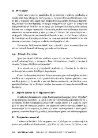 i) Otros signos
      Tanto valor como los resultados de las pruebas y análisis estudiados, o
mucho más, tiene el aspecto morfológico, al menos en los hipogenitalismos. Cla-
ro que la situación varía según sean congénitos o adquiridos después de la puber-
tad, en que ya se han formado los rasgos masculinos del sujeto. El aspecto del
hipogonadismo en los niños es tan típico que el diagnóstico puede, casi siempre,
hacerse con la simple inspección. No obstante, en los casos dudosos se acudirá a
determinar los cetosteroides y, si es preciso, a la biopsia. Del mayor interés es la
radiografía del esqueleto para estudio de la osificación. La edad ósea es inferior a
la cronológica en los hipogenitalismo; en tanto que no está retrasada en los sín-
dromes prepuberales benignos, en la obesidad prepuberal, etc..
      Finalmente, la determinación del sexo cromático puede ser conveniente en
ciertos casos de hermafroditismo y pseudohermafroditismo.

6.2.   Gónadas femeninas
      Igual que para el testículo, se deben separar en este caso las funciones hor-
monal y de ovogénesis, si bien entre ellas existe una íntima relación, extensiva al
sistema “gonadas-hipófisis-suprarrenales”.
      A las situaciones pre y postpuberal, estudiadas en el hombre, ha de añadirse
en la mujer otro estado fisiológico, la gestación.
       Como las hormonas sexuales femeninas son capaces de originar notables
cambios en el organismo y más particularmente en los órganos genitales, estos
cambios, junto con las dosificaciones de las hormonas o sus metabolitos, van a
constituir las bases de las distintas pruebas funcionales, al menos las asequibles en
la clínica.

a) Aspecto externo de los órganos sexuales
      El déficit en la secreción ovárica determina modificaciones en los genitales y
en las glándulas mamarias. La vulva se atrofia y depigmenta, especialmente en lo
que atañe a los labios menores; disminuye el volumen uterino y el cuello no segre-
ga o lo hace en cantidades escasas con secreción espesa y no cristalizable. Las
mamas dejan de ser turgentes, el pezón y la areola se depigmentan. La radiografía
permite comprobar la atrofia glandular, sustituida por grasa, más radiotransparente.

b) Temperatura corporal
     La observación diaria de la temperatura rectal, al despertar, permite un juicio
exacto sobre el desenvolvimiento del ciclo. Para un ciclo normal de 28 días, a par-


256    PRIMERA PARTE: PRUEBAS DE LABORATORIO Y FUNCIONALES
 