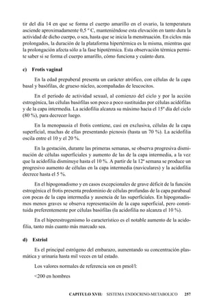 tir del día 14 en que se forma el cuerpo amarillo en el ovario, la temperatura
asciende aproximadamente 0,5 º C, manteniéndose esta elevación en tanto dura la
actividad de dicho cuerpo, o sea, hasta que se inicia la menstruación. En ciclos más
prolongados, la duración de la plataforma hipertérmica es la misma, mientras que
la prolongación afecta sólo a la fase hipotérmica. Esta observación térmica permi-
te saber si se forma el cuerpo amarillo, cómo funciona y cuánto dura.

c) Frotis vaginal
      En la edad prepuberal presenta un carácter atrófico, con células de la capa
basal y basófilas, de grueso núcleo, acompañadas de leucocitos.
      En el período de actividad sexual, al comienzo del ciclo y por la acción
estrogénica, las células basófilas son poco a poco sustituidas por células acidófilas
y de la capa intermedia. La acidofilia alcanza su máximo hacia el 15º día del ciclo
(80 %), para decrecer luego.
      En la menopausia el frotis contiene, casi en exclusiva, células de la capa
superficial, muchas de ellas presentando picnosis (hasta un 70 %). La acidofilia
oscila entre el 10 y el 20 %.
      En la gestación, durante las primeras semanas, se observa progresiva dismi-
nución de células superficiales y aumento de las de la capa intermedia, a la vez
que la acidofilia disminuye hasta el 10 %. A partir de la 12ª semana se produce un
progresivo aumento de células en la capa intermedia (naviculares) y la acidofilia
decrece hasta el 5 %.
      En el hipogonadismo y en casos excepcionales de grave déficit de la función
estrogénica el frotis presenta predominio de células profundas de la capa parabasal
con pocas de la capa intermedia y ausencia de las superficiales. En hipogonadis-
mos menos graves se observa representación de la capa superficial, pero consti-
tuida preferentemente por células basófilas (la acidofilia no alcanza el 10 %).
        En el hiperestrogenismo lo característico es el notable aumento de la acido-
filia, tanto más cuanto más marcado sea.

d) Estriol
     Es el principal estrógeno del embarazo, aumentando su concentración plas-
mática y urinaria hasta mil veces en tal estado.
     Los valores normales de referencia son en pmol/l:
     <200 en hombres


                       CAPITULO XVII: SISTEMA ENDOCRINO-METABOLICO               257
 
