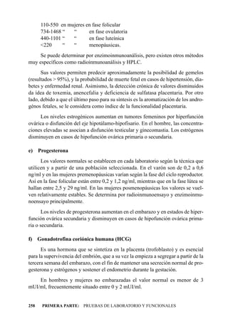 110-550 en mujeres en fase folicular
       734-1468 “   “      en fase ovulatoria
       440-1101 “   “      en fase luteínica
       <220     “   “      menopáusicas.
     Se puede determinar por enzimoinmunoanálisis, pero existen otros métodos
muy específicos como radioinmunoanálisis y HPLC.
      Sus valores permiten predecir aproximadamente la posibilidad de gemelos
(resultados > 95%), y la probabilidad de muerte fetal en casos de hipertensión, dia-
betes y enfermedad renal. Asimismo, la detección crónica de valores disminuidos
da ídea de toxemia, anencefalia y deficiencia de sulfatasa placentaria. Por otro
lado, debido a que el último paso para su síntesis es la aromatización de los andro-
génos fetales, se le considera como índice de la funcionalidad placentaria.
     Los niveles estrogénicos aumentan en tumores femeninos por hiperfunción
ovárica o disfunción del eje hipotálamo-hipofisario. En el hombre, las concentra-
ciones elevadas se asocian a disfunción testicular y ginecomastia. Los estrógenos
disminuyen en casos de hipofunción ovárica primaria o secundaria.

e) Progesterona
      Los valores normales se establecen en cada laboratorio según la técnica que
utilicen y a partir de una población seleccionada. En el varón son de 0,2 a 0,6
ng/ml y en las mujeres premenopáusicas varían según la fase del ciclo reproductor.
Así en la fase folicular están entre 0,2 y 1,2 ng/ml, mientras que en la fase lútea se
hallan entre 2,5 y 29 ng/ml. En las mujeres posmenopáusicas los valores se vuel-
ven relativamente estables. Se determina por radioinmunoensayo y enzimoinmu-
noensayo principalmente.
       Los niveles de progesterona aumentan en el embarazo y en estados de hiper-
función ovárica secundaria y disminuyen en casos de hipofunción ovárica prima-
ria o secundaria.

f)    Gonadotrofina coriónica humana (HCG)
      Es una hormona que se sintetiza en la placenta (trofoblasto) y es esencial
para la supervivencia del embrión, que a su vez la empieza a segregar a partir de la
tercera semana del embarazo, con el fin de mantener una secreción normal de pro-
gesterona y estrógenos y sostener el endometrio durante la gestación.
    En hombres y mujeres no embarazadas el valor normal es menor de 3
mUI/ml, frecuentemente situado entre 0 y 2 mUI/ml.


258    PRIMERA PARTE: PRUEBAS DE LABORATORIO Y FUNCIONALES
 