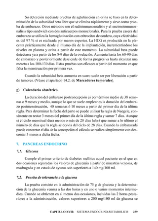 Su detección mediante pruebas de aglutinación en orina se basa en la deter-
minación de la subunidad beta libre que se elimina rápidamente y sirve como prue-
ba de embarazo. Otros métodos son el radioinmunoanálisis y el enzimoinmunoa-
nálisis tipo sandwich con dos anticuerpos monoclonales. Para la prueba casera del
embarazo se utiliza la hemaglutinación con eritrocitos de cordero, cuya efectividad
es del 97 % si es realizada por manos expertas. La HCG es producida en la pla-
centa prácticamente desde el mismo día de la implantación, incrementándose los
niveles en plasma y orina a partir de este momento. La subunidad beta puede
detectarse ya a partir de los 8-9 días de la ovulación. Aumenta hasta los 60-90 días
de embarazo y posteriormente desciende de forma progresiva hasta alcanzar una
meseta a los 100-130 días. Estas pruebas son eficaces a partir del momento en que
falta la menstruación por primera vez.
     Cuando la subunidad beta aumenta en suero suele ser por liberación a partir
de tumores. (Véase el apartado 14.2. de Marcadores tumorales).

g) Calendario obstétrico
       La duración del embarazo postconcepción es por término medio de 38 sema-
nas o 9 meses y medio, aunque lo que se suele emplear es la duración del embara-
zo postmenstruación, 40 semanas ó 10 meses a partir del primer día de la última
regla. Para determinar la fecha del parto se puede utilizar la regla de Naegele, con-
sistente en restar 3 meses del primer día de la última regla y sumar 7 días. Aunque
si el ciclo menstrual dura menos o más de 28 días habrá que sumar a lo último el
número de días que la regla se desvía del ciclo de 28 días. Cuando la embarazada
puede concretar el día de la concepción el cálculo se realiza simplemente con des-
contar 3 meses a dicha fecha.

7.     PANCREAS ENDOCRINO
7.1.    Glucosa
     Cumple el primer criterio de diabetes mellitus aquel paciente en el que en
dos ocasiones separadas los valores de glucemia a partir de muestras venosas, de
madrugada y en estado de ayunas son superiores a 140 mg/100 ml.

7.2.    Prueba de tolerancia a la glucosa
      La prueba consiste en la administración de 75 g de glucosa y la determina-
ción de la glucemia venosa a las dos horas y en uno o varios momentos interme-
dios. Cuando se obtienen en al menos dos ocasiones, incluidas las 2 horas poste-
riores a la administración, valores superiores a 200 mg/100 ml de glucosa se


                       CAPITULO XVII: SISTEMA ENDOCRINO-METABOLICO               259
 
