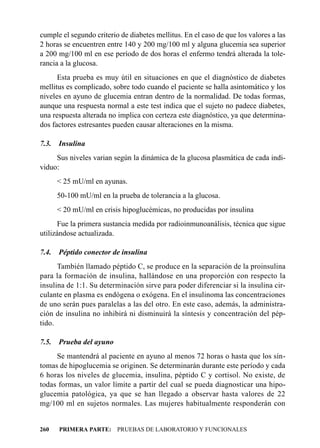 cumple el segundo criterio de diabetes mellitus. En el caso de que los valores a las
2 horas se encuentren entre 140 y 200 mg/100 ml y alguna glucemia sea superior
a 200 mg/100 ml en ese período de dos horas el enfermo tendrá alterada la tole-
rancia a la glucosa.
      Esta prueba es muy útil en situaciones en que el diagnóstico de diabetes
mellitus es complicado, sobre todo cuando el paciente se halla asintomático y los
niveles en ayuno de glucemia entran dentro de la normalidad. De todas formas,
aunque una respuesta normal a este test indica que el sujeto no padece diabetes,
una respuesta alterada no implica con certeza este diagnóstico, ya que determina-
dos factores estresantes pueden causar alteraciones en la misma.

7.3.   Insulina
     Sus niveles varian según la dinámica de la glucosa plasmática de cada indi-
viduo:
       < 25 mU/ml en ayunas.
       50-100 mU/ml en la prueba de tolerancia a la glucosa.
       < 20 mU/ml en crisis hipoglucémicas, no producidas por insulina
      Fue la primera sustancia medida por radioinmunoanálisis, técnica que sigue
utilizándose actualizada.

7.4.   Péptido conector de insulina
      También llamado péptido C, se produce en la separación de la proinsulina
para la formación de insulina, hallándose en una proporción con respecto la
insulina de 1:1. Su determinación sirve para poder diferenciar si la insulina cir-
culante en plasma es endógena o exógena. En el insulinoma las concentraciones
de uno serán pues paralelas a las del otro. En este caso, además, la administra-
ción de insulina no inhibirá ni disminuirá la síntesis y concentración del pép-
tido.

7.5.   Prueba del ayuno
     Se mantendrá al paciente en ayuno al menos 72 horas o hasta que los sín-
tomas de hipoglucemia se originen. Se determinarán durante este período y cada
6 horas los niveles de glucemia, insulina, péptido C y cortisol. No existe, de
todas formas, un valor límite a partir del cual se pueda diagnosticar una hipo-
glucemia patológica, ya que se han llegado a observar hasta valores de 22
mg/100 ml en sujetos normales. Las mujeres habitualmente responderán con


260    PRIMERA PARTE: PRUEBAS DE LABORATORIO Y FUNCIONALES
 