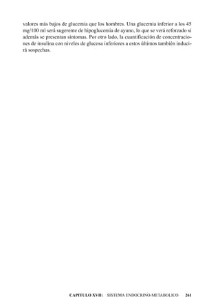 valores más bajos de glucemia que los hombres. Una glucemia inferior a los 45
mg/100 ml será sugerente de hipoglucemia de ayuno, lo que se verá reforzado si
además se presentan síntomas. Por otro lado, la cuantificación de concentracio-
nes de insulina con niveles de glucosa inferiores a estos últimos también induci-
rá sospechas.




                      CAPITULO XVII: SISTEMA ENDOCRINO-METABOLICO             261
 