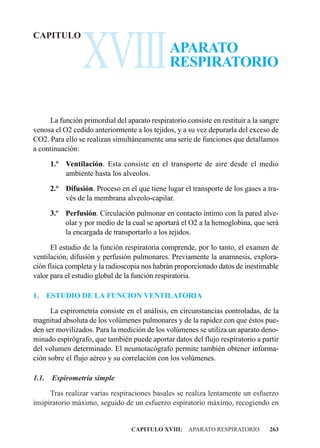 XVIII
CAPITULO
                                               APARATO
                                               RESPIRATORIO


     La función primordial del aparato respiratorio consiste en restituir a la sangre
venosa el O2 cedido anteriormente a los tejidos, y a su vez depurarla del exceso de
CO2. Para ello se realizan simultáneamente una serie de funciones que detallamos
a continuación:

       1.º Ventilación. Esta consiste en el transporte de aire desde el medio
           ambiente hasta los alveolos.

       2.º Difusión. Proceso en el que tiene lugar el transporte de los gases a tra-
           vés de la membrana alveolo-capilar.

       3.º Perfusión. Circulación pulmonar en contacto íntimo con la pared alve-
           olar y por medio de la cual se aportará el O2 a la hemoglobina, que será
           la encargada de transportarlo a los tejidos.

      El estudio de la función respiratoria comprende, por lo tanto, el examen de
ventilación, difusión y perfusión pulmonares. Previamente la anamnesis, explora-
ción física completa y la radioscopia nos habrán proporcionado datos de inestimable
valor para el estudio global de la función respiratoria.

1.     ESTUDIO DE LA FUNCION VENTILATORIA

      La espirometría consiste en el análisis, en circunstancias controladas, de la
magnitud absoluta de los volúmenes pulmonares y de la rapidez con que éstos pue-
den ser movilizados. Para la medición de los volúmenes se utiliza un aparato deno-
minado espirógrafo, que también puede aportar datos del flujo respiratorio a partir
del volumen determinado. El neumotacógrafo permite también obtener informa-
ción sobre el flujo aéreo y su correlación con los volúmenes.

1.1.    Espirometría simple

      Tras realizar varias respiraciones basales se realiza lentamente un esfuerzo
insipiratorio máximo, seguido de un esfuerzo espiratorio máximo, recogiendo en


                                  CAPITULO XVIII: APARATO RESPIRATORIO           263
 