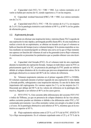 e) Capacidad vital (VC). Vt + VRI + VRE. Los valores normales en el
varón se hallan por encima de 4 l, siendo superiores a 3 l en las mujeres.
     f) Capacidad residual funcional (FRC). VR + VRE. Los valores normales
son de 2 a 3 l.
      g) Capacidad total (TLC). FVC + VR. En varones de 4 a 5 l y en mujeres
de 3 a 4 l. En la patología restrictiva será inferior al 80 % y al 60 % en los grados
de afectación grave.

1.2.   Espirometría forzada
      Consiste en efectuar una inspiración lenta y máxima (hasta TLC) seguida de
una espiración lo más rápida y prolongada posible (hasta RV). Si esta maniobra se
realiza a través de un espirómetro, se obtiene un trazado en el que el volumen se
halla en función del tiempo (curva volumen/tiempo). Si la misma maniobra se rea-
liza mediante un neumotacógrafo se obtiene una curva en la que el flujo instantá-
neo aparece en función del volumen al cual se ha generado (curva flujo-volumen).
A continuación se presentan los parámetros que se pueden obtener con esta técni-
ca.
      a) Capacidad vital forzada (FVC). Es el volumen total de aire expulsado
durante la maniobra de espiración forzada. Aunque en individuos sanos la FVC es
prácticamente igual a la VC, en presencia de patología la FVC puede ser inferior
debido al colapso dinámico de la vía aérea que provoca atrapamiento aéreo. En la
patología obstructiva es menor del 80 % de los valores de referencia.
      b) Volumen respiratorio máximo en el primer segundo (FEV1 o VEMS).
El volumen expulsado durante el primer segundo de una espiración lo más rápida
y forzada posible, subsiguiente a una inspiración máxima. Es uno de lo datos más
importantes del espirograma. En varones supera los 3 l y en las mujeres los 2 l.
Desciende por debajo del 80 % de los valores de referencia en la patología obs-
tructiva, llegando a ser inferior al 40 % en los casos graves.
       c) FEV1/FVC %. Este cociente debe diferenciarse del cociente FEV1/VC
o índice de Tiffenau, ya que en presencia de colapso dinámico de las vías aéreas,
ambos cocientes pueden ser distintos si debido a las diferencias entre FVC y VC
comentadas previamente. Las cifras normales varían con arreglo a la edad, la talla
y el sexo. En la patología obstructiva será inferior al 70 %, mientras que en la res-
trictiva es superior al 85 %.
     d) Flujo espiratorio máximo entre el 25 % y el 75 % de la FVC (FEF25-75
%) o flujo mesoespiratorio. Es el volumen expulsado entre el 25 y el 75 % de la


                                 CAPITULO XVIII: APARATO RESPIRATORIO            265
 