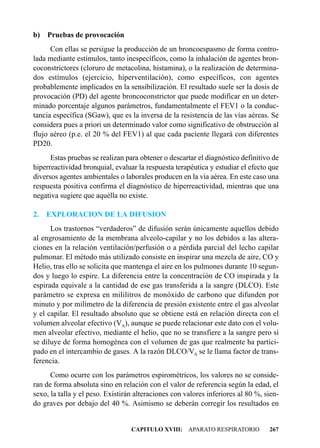 b) Pruebas de provocación
      Con ellas se persigue la producción de un broncoespasmo de forma contro-
lada mediante estímulos, tanto inespecíficos, como la inhalación de agentes bron-
coconstrictores (cloruro de metacolina, histamina), o la realización de determina-
dos estímulos (ejercicio, hiperventilación), como específicos, con agentes
probablemente implicados en la sensibilización. El resultado suele ser la dosis de
provocación (PD) del agente broncoconstrictor que puede modificar en un deter-
minado porcentaje algunos parámetros, fundamentalmente el FEV1 o la conduc-
tancia específica (SGaw), que es la inversa de la resistencia de las vías aéreas. Se
considera pues a priori un determinado valor como significativo de obstrucción al
flujo aéreo (p.e. el 20 % del FEV1) al que cada paciente llegará con diferentes
PD20.
      Estas pruebas se realizan para obtener o descartar el diagnóstico definitivo de
hiperreactividad bronquial, evaluar la respuesta terapéutica y estudiar el efecto que
diversos agentes ambientales o laborales producen en la vía aérea. En este caso una
respuesta positiva confirma el diagnóstico de hiperreactividad, mientras que una
negativa sugiere que aquélla no existe.

2.   EXPLORACION DE LA DIFUSION
      Los trastornos “verdaderos” de difusión serán únicamente aquellos debido
al engrosamiento de la membrana alveolo-capilar y no los debidos a las altera-
ciones en la relación ventilación/perfusión o a pérdida parcial del lecho capilar
pulmonar. El método más utilizado consiste en inspirar una mezcla de aire, CO y
Helio, tras ello se solicita que mantenga el aire en los pulmones durante 10 segun-
dos y luego lo espire. La diferencia entre la concentración de CO inspirada y la
espirada equivale a la cantidad de ese gas transferida a la sangre (DLCO). Este
parámetro se expresa en mililitros de monóxido de carbono que difunden por
minuto y por milímetro de la diferencia de presión existente entre el gas alveolar
y el capilar. El resultado absoluto que se obtiene está en relación directa con el
volumen alveolar efectivo (VA), aunque se puede relacionar este dato con el volu-
men alveolar efectivo, mediante el helio, que no se transfiere a la sangre pero si
se diluye de forma homogénea con el volumen de gas que realmente ha partici-
pado en el intercambio de gases. A la razón DLCO/VA se le llama factor de trans-
ferencia.
      Como ocurre con los parámetros espirométricos, los valores no se conside-
ran de forma absoluta sino en relación con el valor de referencia según la edad, el
sexo, la talla y el peso. Existirán alteraciones con valores inferiores al 80 %, sien-
do graves por debajo del 40 %. Asimismo se deberán corregir los resultados en


                                  CAPITULO XVIII: APARATO RESPIRATORIO            267
 