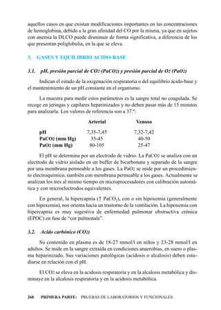 aquellos casos en que existan modificaciones importantes en las concentraciones
de hemoglobina, debido a la gran afinidad del CO por la misma, ya que en sujetos
con anemia la DLCO puede disminuir de forma significativa, a diferencia de los
que presentan poliglobulia, en la que se eleva.

3.     GASES Y EQUILIBRIO ACIDO-BASE

3.1.    pH, presión parcial de CO2 (PaCO2) y presión parcial de O2 (PaO2)
     Indican el estado de la oxigenación respiratoria o del equilibrio ácido-base y
el mantenimiento de un pH constante en el organismo.
      La muestra para medir estos parámetros es la sangre total no coagulada. Se
recoge en jeringas y capilares heparinizados y no deben pasar más de 15 minutos
para analizarla. Los valores de referencia son a 37.º:
                             Arterial                Venoso
       pH                    7,35-7,45              7,32-7,42
       PaCO2 (mm Hg)           35-45                  40-50
       PaO2 (mm Hg)           80-105                  25-47
      El pH se determina por un electrodo de vidrio. La PaCO2 se analiza con un
electrodo de vidrio aislado en un buffer de bicarbonato y separado de la sangre
por una membrana permeable a los gases. La PaO2 se mide por un procedimien-
to electroquímico, también con membrana permeable a los gases. Actualmente se
analizan los tres al mismo tiempo en microprocesadores con calibración automá-
tica y con microelectrodos equivalentes.
     En general, la hipercapnia (- PaCO2), con o sin hipoxemia (generalmente
con hipoxemia), nos orienta hacia un trastorno de la ventilación. La hipoxemia con
hipercapnia es muy sugestiva de enfermedad pulmonar obstructiva crónica
(EPOC) en fase de “cor pulmonale”.

3.2.    Acido carbónico (CO2)
      Su contenido en plasma es de 18-27 mmol/l en niños y 23-28 mmol/l en
adultos. Se mide en la sangre extraída en condiciones anaerobias, en suero o plas-
ma heparinizado. Sus variaciones patológicas (acidosis o alcalosis) deben estu-
diarse en relación con el pH.
    El CO2 se eleva en la acidosis respiratoria y en la alcalosis metabólica y dis-
minuye en la alcalosis respiratoria y en la acidosis metabólica.


268     PRIMERA PARTE: PRUEBAS DE LABORATORIOS Y FUNCIONALES
 