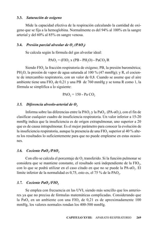 3.3.   Saturación de oxígeno
      Mide la capacidad efectiva de la respiración calculando la cantidad de oxí-
geno que se fija a la hemoglobina. Normalmente es del 94% al 100% en la sangre
arterial y del 60% al 85% en sangre venosa.

3.4.   Presión parcial alveolar de O2 (PAO2)
       Se calcula según la fórmula del gas alveolar ideal:
                      PAO2 = (FIO2 x (PB - PH2O) - PaCO2/R
      Siendo FIO2 la fracción respiratoria de oxígeno; PB, la presión barométrica;
PH2O, la presión de vapor de agua saturada al 100 % (47 mmHg); y R, el cocien-
te de intercambio respiratorio, con un valor de 0,8. Cuando se asume que el aire
ambiente tiene una FIO2 de 0,21 y una PB de 760 mmHg y se toma R como 1, la
fórmula se simplifica a lo siguiente:
                               PAO2 = 150 - Pa CO2

3.5.   Diferencia alveolo-arterial de O2
      Informa sobre las diferencias entre la PAO2 y la PaO2. (PA-aO2), con el fin de
clasificar cualquier cuadro de insuficiencia respiratoria. Un valor inferior a 15-20
mmHg indica que la insuficiencia es de origen extrapulmonar, uno superior a 20
que es de causa intrapulmonar. Es el mejor parámetro para conocer la evolución de
la insuficiencia respiratoria, aunque la presencia de una FIO2 superior al 40 % alte-
ra los resultados lo suficientemente para que no puede emplearse en estas ocasio-
nes.

3.6.   Cociente PaO2 /PAO2
      Con ello se calcula el porcentaje de O2 transferido. Si la función pulmonar se
considera que se mantiene constante, el resultado será independiente de la FIO2,
con lo que se podrá utilizar en el caso citado en que no se puede la PA-aO2. El
límite inferior de la normalidad es 0,75, esto es, el 75 % de la PAO2.

3.7. Cociente PaO2 /FIO2
      Se emplea con frecuencia en las UVI, siendo más sencillo que los anterio-
res ya que no precisa de fórmulas matemáticas complicadas. Considerando que
la PaO2 en un ambiente con una FIO2 de 0,21 es de aproximadamente 100
mmHg, los valores normales rondan los 400-500 mmHg.


                                  CAPITULO XVIII: APARATO RESPIRATORIO           269
 