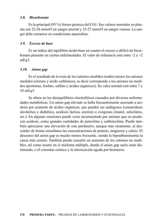 3.8.    Bicarbonato
      Es la principal (95 %) forma química del CO2. Sus valores normales en plas-
ma son 22-26 mmol/l en sangre arterial y 23-27 mmol/l en sangre venosa. La san-
gre debe extraerse en condiciones anaerobias.

3.9.    Exceso de base
     Es un índice del equilibrio ácido-base en cuanto el exceso o déficit de bicar-
bonato presente en ciertas enfermedades. El valor de referencia está entre -2 a +2
mEq/l.

3.10.    Anion gap
      Es el resultado de la resta de los cationes medidos (sodio) menos los aniones
medidos (cloruro y ácido carbónico), es decir corresponde a los aniones no medi-
dos (proteínas, fosfato, sulfato y ácidos orgánicos). Su valor normal está entre 7 y
18 mEq/l.
       Se altera en los desequilibrios electrolíticos causados por diversas enferme-
dades metabólicas. Un anion gap elevado se halla frecuentemente asociado a aci-
dosis por acúmulo de ácidos orgánicos, que pueden ser endógenos (cetoacidosis
alcohólica y diabética, acidosis láctica, uremia) o exógenos (etanol, salicilatos,
etc.). En algunas ocasiones puede verse incrementado por aniones que no produ-
cen acidosis, como grandes cantidades de penicilina y carbenicilina. Puede tam-
bién apreciarse una elevación de este parámetro, aunque más raramente, al des-
cender de forma simultánea las concentraciones de potasio, magnesio y calcio. El
descenso del anion gap es mucho menos frecuente, siendo la hipoalbuminemia la
causa más común. También puede causarlo un aumento de los cationes no medi-
bles, tal como ocurre en el mieloma múltiple, donde el anion gap suele estar dis-
minuido, o el consumo crónico y la intoxicación aguda por bromuros.




270     PRIMERA PARTE: PRUEBAS DE LABORATORIOS Y FUNCIONALES
 