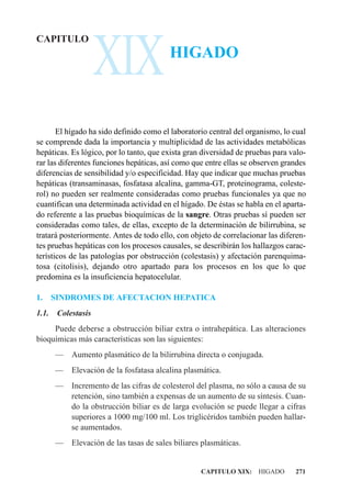 XIX
CAPITULO
                                          HIGADO



       El hígado ha sido definido como el laboratorio central del organismo, lo cual
se comprende dada la importancia y multiplicidad de las actividades metabólicas
hepáticas. Es lógico, por lo tanto, que exista gran diversidad de pruebas para valo-
rar las diferentes funciones hepáticas, así como que entre ellas se observen grandes
diferencias de sensibilidad y/o especificidad. Hay que indicar que muchas pruebas
hepáticas (transaminasas, fosfatasa alcalina, gamma-GT, proteinograma, coleste-
rol) no pueden ser realmente consideradas como pruebas funcionales ya que no
cuantifican una determinada actividad en el hígado. De éstas se habla en el aparta-
do referente a las pruebas bioquímicas de la sangre. Otras pruebas sí pueden ser
consideradas como tales, de ellas, excepto de la determinación de bilirrubina, se
tratará posteriormente. Antes de todo ello, con objeto de correlacionar las diferen-
tes pruebas hepáticas con los procesos causales, se describirán los hallazgos carac-
terísticos de las patologías por obstrucción (colestasis) y afectación parenquima-
tosa (citolisis), dejando otro apartado para los procesos en los que lo que
predomina es la insuficiencia hepatocelular.

1.     SINDROMES DE AFECTACION HEPATICA
1.1.    Colestasis
     Puede deberse a obstrucción biliar extra o intrahepática. Las alteraciones
bioquímicas más características son las siguientes:
       —    Aumento plasmático de la bilirrubina directa o conjugada.
       —    Elevación de la fosfatasa alcalina plasmática.
       — Incremento de las cifras de colesterol del plasma, no sólo a causa de su
         retención, sino también a expensas de un aumento de su síntesis. Cuan-
         do la obstrucción biliar es de larga evolución se puede llegar a cifras
         superiores a 1000 mg/100 ml. Los triglicéridos también pueden hallar-
         se aumentados.
       —    Elevación de las tasas de sales biliares plasmáticas.


                                                    CAPITULO XIX: HIGADO        271
 