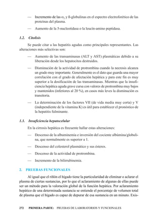 — Incremento de las a2 y ß-globulinas en el espectro electroforético de las
         proteínas del plasma.
       —    Aumento de la 5-nucleotidasa o la leucín-amino peptidasa.

1.2.    Citolisis
      Se puede citar a las hepatitis agudas como principales representantes. Las
alteraciones más selectivas son:
       — Aumento de las transaminasas (ALT y AST) plasmáticas debido a su
         liberación desde los hepatocitos destruidos.
       — Disminución de la actividad de protrombina cuando la necrosis alcanza
         un grado muy importante. Generalmente es el dato que guarda una mayor
         correlación con el grado de afectación hepática y para este fin es muy
         superior a la dosificación de las transaminasas. Mientras que la insufi-
         ciencia hepática aguda grave cursa con valores de protrombina muy bajos
         y mantenidos (inferiores al 20 %), en casos más leves la disminución es
         transitoria.
       — La determinación de los factores VII (de vida media muy corta) y V
         (independiente de la vitamina K) es útil para establecer el pronóstico de
         la hepatitis fulminante.

1.3.    Insuficiencia hepatocelular
       En la cirrosis hepática es frecuente hallar estas alteraciones:
       — Descenso de la albuminemia e inversión del cociente albúmina/globuli-
         na, que normalmente es superior a 1.
       —    Descenso del colesterol plasmático y sus ésteres.
       —    Descenso de la actividad de protrombina.
       —    Incremento de la bilirrubinemia.

2.     PRUEBAS FUNCIONALES
      Al igual que el riñón el hígado tiene la particularidad de eliminar o aclarar el
plasma de ciertas sustancias, por lo que el aclaramiento de algunas de ellas puede
ser un método para la valoración global de la función hepática. Por aclaramiento
hepático de una determinada sustancia se entiende el porcentaje de volumen total
de plasma que el hígado es capaz de depurar de esa sustancia en un minuto. Exis-


272     PRIMERA PARTE: PRUEBAS DE LABORATORIOS Y FUNCIONALES
 