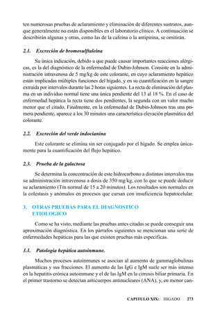 ten numerosas pruebas de aclaramiento y eliminación de diferentes sustratos, aun-
que generalmente no están disponibles en el laboratorio clínico. A continuación se
describirán algunas y otras, como las de la cafeína o la antipirina, se omitirán.

2.1.    Excreción de bromosulftaleína
      Su única indicación, debido a que puede causar importantes reacciones alérgi-
cas, es la del diagnóstico de la enfermedad de Dubin-Johnson. Consiste en la admi-
nistración intravenosa de 5 mg/kg de este colorante, en cuyo aclaramiento hepático
están implicadas múltiples funciones del hígado, y en su cuantificación en la sangre
extraída por intervalos durante las 2 horas siguientes. La recta de eliminación del plas-
ma en un individuo normal tiene una única pendiente del 13 al 18 %. En el caso de
enfermedad hepática la recta tiene dos pendientes, la segunda con un valor mucho
menor que el citado. Finalmente, en la enfermedad de Dubin-Johnson tras una pri-
mera pendiente, aparece a los 30 minutos una característica elevación plasmática del
colorante.

2.2.    Excreción del verde indocianina
     Este colorante se elimina sin ser conjugado por el hígado. Se emplea única-
mente para la cuantificación del flujo hepático.

2.3.    Prueba de la galactosa
      Se determina la concentración de este hidrocarbono a distintos intervalos tras
su administración intravenosa a dosis de 350 mg/kg, con lo que se puede deducir
su aclaramiento (Tm normal de 15 a 20 minutos). Los resultados son normales en
la colestasis y anómalos en procesos que cursan con insuficiencia hepatocelular.

3.     OTRAS PRUEBAS PARA EL DIAGNOSTICO
       ETIOLOGICO
     Como se ha visto, mediante las pruebas antes citadas se puede conseguir una
aproximación diagnóstica. En los párrafos siguientes se mencionan una serie de
enfermedades hepáticas para las que existen pruebas más específicas.

3.1. Patología hepática autoinmune.
      Muchos procesos autoinmunes se asocian al aumento de gammaglobulinas
plasmáticas y sus fracciones. El aumento de las IgG e IgM suele ser más intenso
en la hepatitis crónica autoinmune y el de las IgM en la cirrosis biliar primaria. En
el primer trastorno se detectan anticuerpos antinucleares (ANA), y, en menor can-


                                                      CAPITULO XIX: HIGADO           273
 
