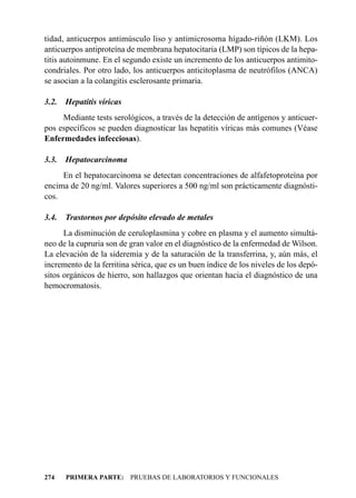 tidad, anticuerpos antimúsculo liso y antimicrosoma hígado-riñón (LKM). Los
anticuerpos antiproteína de membrana hepatocitaria (LMP) son típicos de la hepa-
titis autoinmune. En el segundo existe un incremento de los anticuerpos antimito-
condriales. Por otro lado, los anticuerpos anticitoplasma de neutrófilos (ANCA)
se asocian a la colangitis esclerosante primaria.

3.2.   Hepatitis víricas
     Mediante tests serológicos, a través de la detección de antígenos y anticuer-
pos específicos se pueden diagnosticar las hepatitis víricas más comunes (Véase
Enfermedades infecciosas).

3.3.   Hepatocarcinoma
     En el hepatocarcinoma se detectan concentraciones de alfafetoproteína por
encima de 20 ng/ml. Valores superiores a 500 ng/ml son prácticamente diagnósti-
cos.

3.4.   Trastornos por depósito elevado de metales
      La disminución de ceruloplasmina y cobre en plasma y el aumento simultá-
neo de la cupruria son de gran valor en el diagnóstico de la enfermedad de Wilson.
La elevación de la sideremia y de la saturación de la transferrina, y, aún más, el
incremento de la ferritina sérica, que es un buen índice de los niveles de los depó-
sitos orgánicos de hierro, son hallazgos que orientan hacia el diagnóstico de una
hemocromatosis.




274    PRIMERA PARTE: PRUEBAS DE LABORATORIOS Y FUNCIONALES
 