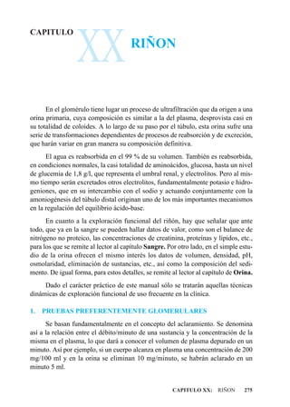 XX
CAPITULO
                                      RIÑON



      En el glomérulo tiene lugar un proceso de ultrafiltración que da origen a una
orina primaria, cuya composición es similar a la del plasma, desprovista casi en
su totalidad de coloides. A lo largo de su paso por el túbulo, esta orina sufre una
serie de transformaciones dependientes de procesos de reabsorción y de excreción,
que harán variar en gran manera su composición definitiva.
      El agua es reabsorbida en el 99 % de su volumen. También es reabsorbida,
en condiciones normales, la casi totalidad de aminoácidos, glucosa, hasta un nivel
de glucemia de 1,8 g/l, que representa el umbral renal, y electrolitos. Pero al mis-
mo tiempo serán excretados otros electrolitos, fundamentalmente potasio e hidro-
geniones, que en su intercambio con el sodio y actuando conjuntamente con la
amoniogénesis del túbulo distal originan uno de los más importantes mecanismos
en la regulación del equilibrio ácido-base.
      En cuanto a la exploración funcional del riñón, hay que señalar que ante
todo, que ya en la sangre se pueden hallar datos de valor, como son el balance de
nitrógeno no proteico, las concentraciones de creatinina, proteínas y lípidos, etc.,
para los que se remite al lector al capítulo Sangre. Por otro lado, en el simple estu-
dio de la orina ofrecen el mismo interés los datos de volumen, densidad, pH,
osmolaridad, eliminación de sustancias, etc., así como la composición del sedi-
mento. De igual forma, para estos detalles, se remite al lector al capítulo de Orina.
     Dado el carácter práctico de este manual sólo se tratarán aquellas técnicas
dinámicas de exploración funcional de uso frecuente en la clínica.

1.   PRUEBAS PREFERENTEMENTE GLOMERULARES
      Se basan fundamentalmente en el concepto del aclaramiento. Se denomina
así a la relación entre el débito/minuto de una sustancia y la concentración de la
misma en el plasma, lo que dará a conocer el volumen de plasma depurado en un
minuto. Así por ejemplo, si un cuerpo alcanza en plasma una concentración de 200
mg/100 ml y en la orina se eliminan 10 mg/minuto, se habrán aclarado en un
minuto 5 ml.


                                                       CAPITULO XX: RIÑON         275
 