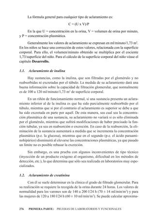 La fórmula general para cualquier tipo de aclaramiento es:
                                   C = (U x V)/P
      En la que U = concentración en la orina, V = volumen de orina por minuto,
y P = concentración plasmática.
      Generalmente los valores de aclaramiento se expresan en ml/minuto/1,73 m2.
En los niños se hace una corrección de estos valores, relacionada con la superficie
corporal. Para ello, el volumen/minuto obtenido se multiplica por el cociente
1,73/superficie del niño. Para el cálculo de la superficie corporal del niño véase el
capítulo Desarrollo.

1.1.   Aclaramiento de inulina
      Hay sustancias, como la inulina, que son filtradas por el glomérulo y no
reabsorbidas ni excretadas por el túbulo. La medida de su aclaramiento dará una
buena información sobre la capacidad de filtración glomerular, que normalmente
es de 100 a 120 ml/minuto/1,73 m2 de superficie corporal.
      En un riñón de funcionamiento normal, si una sustancia presenta un aclara-
miento inferior al de la inulina es que ha sido parcialmente reabsorbido por el
túbulo, mientras que si por el contrario el aclaramiento es superior se debe a que
ha sido excretada en parte por aquél. De esta manera, sea cual sea la concentra-
ción plasmática de una sustancia, su aclaramiento no variará si es sólo eliminada
por el glomérulo, mientras que sufrirá modificaciones de haber precisado la fun-
ción tubular, ya sea en reabsorción o excreción. En caso de la reabsorción, la eli-
minación de la sustancia aumentará a medida que se incrementa la concentración
plasmática (p.e. la glucosa), mientras que en el segundo (p.e. el ácido paraami-
nohipúrico) disminuirá al elevarse las concentraciones plasmáticas, ya que pasado
un límite no es posible rebasar la excreción.
      Sin embargo, es una prueba con algunos inconvenientes de tipo técnico
(inyección de un producto exógeno al organismo, dificultad en los métodos de
detección, etc.), lo que determina que sólo sea realizada en laboratorios muy espe-
cializados.

1.2.   Aclaramiento de creatinina
      Con él se suele determinar en la clínica el grado de filtrado glomerular. Para
su realización se requiere la recogida de la orina durante 24 horas. Los valores de
normalidad para los varones son de 140 a 200 l/24 h (70 ± 14 ml/min/m2) y para
las mujeres de 120 a 180 l/24 h (60 ± 10 ml/min/m2). Se puede calcular aproxima-


276    PRIMERA PARTE: PRUEBAS DE LABORATORIOS Y FUNCIONALES
 