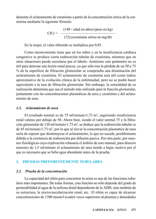 damente el aclaramiento de creatinina a partir de la concentración sérica de la cre-
atinina mediante la siguiente fórmula:

                              (140 - edad en años) (peso en kg)
                      ClCr = — — — — — — — — — — — —
                              ————————————
                               (72) (creatinina sérica en mg/dl)

       En la mujer, el valor obtenido se multiplica por 0,85.
      Como inconveniente tiene que en los niños y en la insuficiencia cardíaca
congestiva se produce cierta reabsorción tubular de creatinina, mientras que en
otras situaciones puede secretarse por el túbulo. Asimismo este parámetro no es
útil para detectar una lesión renal precoz, ya que sólo tras la pérdida de un 50 a 75
% de la superficie de filtración glomerular se comprueba una disminución del
aclaramiento de creatinina. El aclaramiento de creatinina será útil como índice
aproximativo de la evolución clínica de la enfermedad, pero no se podrá hacer
equivalente a la tasa de filtración glomerular. Sin embargo, la comodidad de su
realización determina que sea el método más utilizado para la función glomerular,
juntamente con las concentraciones plasmáticas de urea y creatinina y del aclara-
miento de urea.

1.3. Aclaramiento de urea
      El resultado normal es de 75 ml/minuto/1,73 m2, sugiriendo insuficiencia
renal valores por debajo de 50. Ahora bien, siendo el valor normal 75 y la filtra-
ción glomerular de 120 ml/minuto/1,73 m2, se deduce que la reabsorción tubular es
de 45 ml/minuto/1,73 m2, por lo que al elevar la concentración plasmática de urea
sería de esperar que disminuyese el aclaramiento, lo que no sucede, posiblemente
debido a la existencia de reabsorción por difusión pasiva. Por otra parte, por razo-
nes fisiológicas cuya explicación rebasaría el ámbito de este manual, para diuresis
menores de 1,5 ml/minuto el aclaramiento de urea tiende a bajar, motivo por el
que es necesario que se beba agua abundante antes de la prueba.

2.     PRUEBAS PREFERENTEMENTE TUBULARES

2.1.    Prueba de la concentración
      La capacidad del riñón para concentrar la orina es una de las funciones tubu-
lares más importantes. De todas formas, esta función no sólo depende del grado de
permeabilidad al agua de la nefrona distal dependiente de la ADH, sino también de
su estructura, la microvascularización renal, etc.. El riñón es capaz de alcanzar
concentraciones de 1300 mosm/l (cuatro veces superiores al plasma) y densidades


                                                      CAPITULO XX: RIÑON         277
 