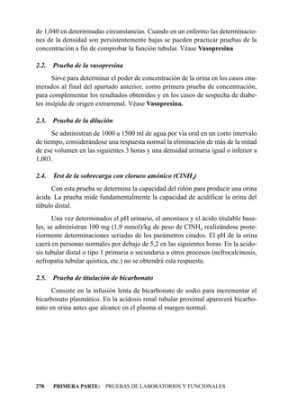 de 1,040 en determinadas circunstancias. Cuando en un enfermo las determinacio-
nes de la densidad son persistentemente bajas se pueden practicar pruebas de la
concentración a fin de comprobar la función tubular. Véase Vasopresina

2.2.   Prueba de la vasopresina
      Sirve para determinar el poder de concentración de la orina en los casos enu-
merados al final del apartado anterior, como primera prueba de concentración,
para complementar los resultados obtenidos y en los casos de sospecha de diabe-
tes insípida de origen extrarrenal. Véase Vasopresina.

2.3.   Prueba de la dilución
      Se administran de 1000 a 1500 ml de agua por vía oral en un corto intervalo
de tiempo, considerándose una respuesta normal la eliminación de más de la mitad
de ese volumen en las siguientes 3 horas y una densidad urinaria igual o inferior a
1,003.

2.4.   Test de la sobrecarga con cloruro amónico (ClNH4)
      Con esta prueba se determina la capacidad del riñón para producir una orina
ácida. La prueba mide fundamentalmente la capacidad de acidificar la orina del
túbulo distal.
       Una vez determinados el pH urinario, el amoníaco y el ácido titulable basa-
les, se administran 100 mg (1,9 mmol)/kg de peso de ClNH4 realizándose poste-
riormente determinaciones seriadas de los parámetros citados. El pH de la orina
caerá en personas normales por debajo de 5,2 en las siguientes horas. En la acido-
sis tubular distal o tipo 1 primaria o secundaria a otros procesos (nefrocalcinosis,
nefropatía tubular quística, etc.) no se obtendrá esta respuesta.

2.5.   Prueba de titulación de bicarbonato
      Consiste en la infusión lenta de bicarbonato de sodio para incrementar el
bicarbonato plasmático. En la acidosis renal tubular proximal aparecerá bicarbo-
nato en orina antes que alcance en el plasma el margen normal.




278    PRIMERA PARTE: PRUEBAS DE LABORATORIOS Y FUNCIONALES
 