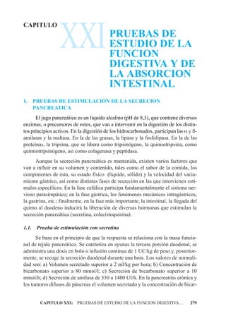XXI
CAPITULO
                                           PRUEBAS DE
                                           ESTUDIO DE LA
                                           FUNCION
                                           DIGESTIVA Y DE
                                           LA ABSORCION
                                           INTESTINAL
1.     PRUEBAS DE ESTIMULACION DE LA SECRECION
       PANCREATICA
      El jugo pancreático es un líquido alcalino (pH de 8,3), que contiene diversos
enzimas, o precursores de estos, que van a intervenir en la digestión de los distin-
tos principios activos. En la digestión de los hidrocarbonados, participan las a y ß-
amilasas y la maltasa. En la de las grasas, la lipasa y la fosfolipasa. En la de las
proteínas, la tripsina, que se libera como tripsinógeno, la quimiotripsina, como
quimiotripsinógeno, así como colagenasa y peptidasa.
      Aunque la secreción pancreática es mantenida, existen varios factores que
van a influir en su volumen y contenido, tales como el sabor de la comida, los
componentes de ésta, su estado físico (líquido, sólido) y la velocidad del vacia-
miento gástrico, así como distintas fases de secreción en las que intervienen estí-
mulos específicos. En la fase cefálica participa fundamentalmente el sistema ner-
vioso parasimpático; en la fase gástrica, los fenómenos mecánicos intragástricos,
la gastrina, etc.; finalmente, en la fase más importante, la intestinal, la llegada del
quimo al duodeno inducirá la liberación de diversas hormonas que estimulan la
secreción pancreática (secretina, colecistoquinina).

1.1.    Prueba de estimulación con secretina
      Se basa en el principio de que la respuesta se relaciona con la masa funcio-
nal de tejido pancreático. Se cateteriza en ayunas la tercera porción duodenal, se
administra una dosis en bolo o infusión continua de 1 UC/kg de peso y, posterior-
mente, se recoge la secreción duodenal durante una hora. Los valores de normali-
dad son: a) Volumen secretado superior a 2 ml/kg por hora; b) Concentración de
bicarbonato superior a 80 mmol/l; c) Secreción de bicarbonato superior a 10
mmol/h; d) Secreción de amilasa de 330 a 1400 UI/h. En la pancreatitis crónica y
los tumores difusos de páncreas el volumen secretado y la concentración de bicar-


         CAPITULO XXI: PRUEBAS DE ESTUDIO DE LA FUNCION DIGESTIVA…                 279
 