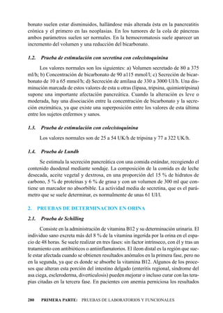bonato suelen estar disminuidos, hallándose más alterada ésta en la pancreatitis
crónica y el primero en las neoplasias. En los tumores de la cola de páncreas
ambos parámetros suelen ser normales. En la hemocromatosis suele aparecer un
incremento del volumen y una reducción del bicarbonato.

1.2.    Prueba de estimulación con secretina con colecistoquinina
      Los valores normales son los siguientes: a) Volumen secretado de 80 a 375
ml/h; b) Concentración de bicarbonato de 90 a115 mmol/l; c) Secreción de bicar-
bonato de 10 a 65 mmol/h; d) Secreción de amilasa de 330 a 3000 UI/h. Una dis-
minución marcada de estos valores de esta u otras (lipasa, tripsina, quimiotripsina)
supone una importante afectación pancreática. Cuando la alteración es leve o
moderada, hay una disociación entre la concentración de bicarbonato y la secre-
ción enzimática, ya que existe una superposición entre los valores de esta última
entre los sujetos enfermos y sanos.

1.3.    Prueba de estimulación con colecistoquinina
       Los valores normales son de 25 a 54 UK/h de tripsina y 77 a 322 UK/h.

1.4.    Prueba de Lundh
      Se estimula la secreción pancreática con una comida estándar, recogiendo el
contenido duodenal mediante sondaje. La composición de la comida es de leche
desecada, aceite vegetal y dextrosa, en una proporción del 15 % de hidratos de
carbono, 5 % de proteínas y 6 % de grasa y con un volumen de 300 ml que con-
tiene un marcador no absorbible. La actividad media de secretina, que es el pará-
metro que se suele determinar, es normalmente de unas 61 UI/l.

2.     PRUEBAS DE DETERMINACION EN ORINA
2.1.    Prueba de Schilling
       Consiste en la administración de vitamina B12 y su determinación urinaria. El
individuo sano excreta más del 8 % de la vitamina ingerida por la orina en el espa-
cio de 48 horas. Se suele realizar en tres fases: sin factor intrínseco, con él y tras un
tratamiento con antibióticos o antiinflamatorios. El íleon distal es la región que sue-
le estar afectada cuando se obtienen resultados anómalos en la primera fase, pero no
en la segunda, ya que es donde se absorbe la vitamina B12. Algunos de los proce-
sos que alteran esta porción del intestino delgado (enteritis regional, síndrome del
asa ciega, escleroderma, diverticulosis) pueden mejorar o incluso curar con las tera-
pias citadas en la tercera fase. En pacientes con anemia perniciosa los resultados


280     PRIMERA PARTE: PRUEBAS DE LABORATORIOS Y FUNCIONALES
 