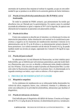 anormales de la primera fase mejoran al realizar la segunda, ya que en esta enfer-
medad lo que se produce es un déficit en la secreción gástrica de factor intrínseco.

2.2.    Prueba de benzoil-tirosil-p-aminobenzoico (Bz-Ti-PABA) o de la
        bentiromida.
      Se mide la cantidad de PABA urinario, que primeramente ha tenido que
absorberse tras ser liberado por la quimiotripsina. En sujetos sanos la cantidad
excretada de arilaminas es igual o superior al 50 % de lo ingerido. Se aprecia una
alteración de la respuesta en pacientes con pancreatitis crónica.

2.3. Prueba de la xilosa
      Como esta sustancia se absorbe por el intestino y se elimina por la orina sin
intervención pancreática, dicha eliminación será normal en la insuficiencia pan-
creática y negativa en los trastornos de malabsorción intestinal. Consiste en la
administración oral de 25 g de D-xilosa y su determinación urinaria durante 5
horas posteriores. Los valores normales son de más de 26 mmol ó 4,5 g. Se puede
también medir sus niveles en sangre, superando los 2 mmol/l ó 30 mg/dl en suje-
tos sanos.

2.4. Prueba del pancreolauril
      Se administra por vía oral dilaurato de fluoresceína, un éster sintético poco
hidrosoluble, que se hidroliza por aril-esterasas pancreáticas, para dar ácido láuri-
co y fluoresceína, que, a su vez, se absorbe y elimina por orina, donde se determi-
na a las 10 horas. A los dos días se repite la prueba con fluoresceína libre. La rela-
ción entre la fluoresceína cuantificada en la primera fase y la determinada en la
segunda constituye un índice, cuyo valor es inferior a 30 en sujetos sanos.

3.     PRUEBAS DE DETERMINACION EN SANGRE
3.1. Bioquímica sanguínea
     En los síndromes de malabsorción no es infrecuente hallar disminuidos los
valores de calcio, magnesio, hierro, zinc, colesterol, vitamina A y albúmina, así
como una reducción en la actividad de protrombina, alteraciones que facilitan el
diagnóstico.

3.2. Prueba de tolerancia a la lactosa
      Está indicada para el diagnóstico del déficit de lactasa. Consiste en la inges-
tión de 0,75 a 1,5 g/kg de peso de lactosa y la determinación previa y seriada pos-


         CAPITULO XXI: PRUEBAS DE ESTUDIO DE LA FUNCION DIGESTIVA…                281
 