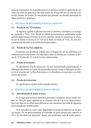 terior de la glucemia. En la prueba positiva el paciente referirá la aparición de clí-
nica y las cifras de glucosa se elevarán menos de 20 mg/100 ml con relación a los
niveles basales en ayunas. Es una prueba que presenta un elevado porcentaje de
falsos positivos y negativos.

4.     PRUEBAS DE DETERMINACION EN ALIENTO
4.1.    Prueba de la [14C]-trioleína
     Al digerirse aquélla el glicerol marcado se absorbe y metaboliza en el híga-
do, pasando a 14CO2 . Este último se exhala posteriormente, pudiéndose medir
durante algún tiempo (6 horas) en el aire espirado, siendo lo normal que se elimi-
ne por el aliento al menos el 3,5 %/h de la dosis en forma de 14CO2. Se verá fre-
cuentemente afectada en la insuficiencia pancreática.

4.2.    Prueba de la [14C]-coliglicina
     Constituye una prueba de cribado para el diagnóstico de los síndromes con
sobrecrecimiento bacteriano. En individuos sanos se elimina por el aliento en for-
ma de 14CO2 más del 3,5 %/h de la dosis administrada.

4.3.    Prueba de la lactosa
      Se administran 50 g de lactosa por vía oral, determinando posteriormente el
hidrógeno del aliento. La razón de esta prueba consiste en que el hidrógeno se libe-
ra en el intestino por la flora bacteriana al no absorberse en pacientes con defi-
ciencia de lactasa.

4.4.    Prueba de la lactulosa
       Su significado es similar al de la prueba anterior.

5.     PRUEBAS DE DETERMINACION EN HECES
5.1.    Determinación de grasa en heces
      Es la regla que las heces diarreicas presenten esteatorrea. En un estado nor-
mal, de 100 g de grasa ingerida no se eliminan más de 5 g en las deposiciones.
Pero este dato no es válido para diferenciar una esteatorrea por falta de digestión
de la causada por malabsorción.
      Sí se considera de cierto valor diagnóstico el estado de hidrólisis de las gra-
sas fecales. En las pancreatopatías el contenido en grasa neutra sería superior al
30 %. En los déficit de absorción, menor, con predominio neto de ácidos grasos.


282     PRIMERA PARTE: PRUEBAS DE LABORATORIOS Y FUNCIONALES
 