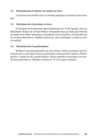 5.2.   Determinación de hidratos de carbono en heces
       La presencia de almidón sólo se considera patológica si alcanza cierta canti-
dad.

5.3.   Determinación de proteínas en heces
      El nitrógeno fecal representa aproximadamente el 8 % del ingerido. Pero las
dificultades técnicas de un buen balance nitrogenado hace que haya que limitarse
al estudio de las fibras musculares, procedentes de los alimentos, mal atacadas por
los enzimas proteolíticos. También carecen de valor semiológico si están en esca-
sa cantidad.

5.4.   Determinación de quimiotripsina
      Refleja la secreción pancreática de esta enzima. Puede encontrarse una dis-
minución de su actividad en heces en pacientes con pancreatitis crónica y fibrosis
quística. A pesar de ello, pueden hallarse valores normales en pacientes con insu-
ficiencia pancreática y alterados en hasta un 10 % de sujetos normales.




         CAPITULO XXI: PRUEBAS DE ESTUDIO DE LA FUNCION DIGESTIVA…              283
 