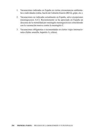1. Vacunaciones indicadas en España en ciertas circunstancias ambienta-
         les o individuales (rabia, bacilo de Calmette-Guerin (BCG), gripe, etc.).
      2.   Vacunaciones no indicadas actualmente en España, salvo excepciones
           (meningococos A-C). Recientemente se ha apreciado en España un
           descenso de la mortalidad por meningitis meningocócicas coincidiendo
           con la vacunación masiva contra la meningitis C.
      3. Vacunaciones obligatorias o recomendadas en ciertos viajes internacio-
         nales (fiebre amarilla, hepatitis A, cólera).




294   PRIMERA PARTE: PRUEBAS DE LABORATORIOS Y FUNCIONALES
 