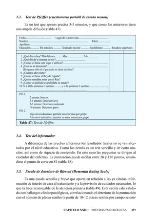 1.3.      Test de Pfeiffer (cuestionario portátil de estado mental)

     Es un test que apenas precisa 3-5 minutos, y que como los anteriores tiene
una amplia difusión (tabla 47).

  Fecha.........../............./............. Lugar de la entrevista.............................................
  Nombre........................................................................................... Edad....................
  Apellidos........................................................................................................................
  Educación:............ Sin estudios ............ Graduado escolar ............ Bachillerato ........... Estudios superiores

   1. ¿Qué día es hoy? Día del mes.......... Mes........................ Año................
   2. ¿Qué día de la semana es hoy?.............................................
   3. ¿Cómo se llama este lugar o edificio?....................................................................
   4. ¿Cuál es su dirección?............................................................................................
      (Preguntar sólo si el paciente no tiene teléfono?
   6. ¿Cuántos años tiene?
   7. ¿Cómo se llama el Rey de España?
   8. ¿Quién mandaba antes que el Rey?
   9. ¿Cómo se apellida/se apellidaba su madre?
  10. Si a 20 le quitamos 3 quedan.........., y si le quitamos 3 quedan............., .............,
      ............., .............., ..............., .............., .............., ...............
  PD: 1
               2 errores: Intacto
               3-4 errores: Deterioro leve
               5-7 errores: Deterioro moderado
               >8 errores: Deterioro grave
  PD: 2
               Bajo nivel educativo: permitir un error más por grupo
               Alto nivel educativo: permitir un error menos por grupo
  Tabla 47: Test de Pfeiffer.



1.4.      Test del informador

      A diferencia de las pruebas anteriores los resultados finales no se ven afec-
tados por el nivel educativo. Como los demás es un test sencillo y de corta ura-
ción, así como de riqueza de contenido. En este caso las preguntas se dirigen al
cuidador del enfermo. La puntuación puede oscilar entre 26 y 130 puntos, situán-
dose el punto de corte en 84 (tabla 48).

1.5.      Escala de deterioro de Blessed (Dementia Rating Scale)

      Es una escala sencilla y breve que aporta en relación a las ya citadas infor-
mación de interés de cara al tratamiento y a la previsión de cuidados necesarios, lo
que la hace aconsejable en la atención primaria (tabla 49). Esta escala está valida-
da con hallazgos clinicopatológicos, correlacionando el deterioro de la puntuación
con el número de placas seniles (a partir de 10-12 placas seniles por campo se con-


                                                             CAPITULO XXIII: PRUEBAS PSICOLOGICAS                                297
 