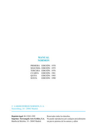MANUAL
                              NORMON

                      PRIMERA      EDICIÓN:    1970
                      SEGUNDA      EDICIÓN:    1972
                      TERCERA      EDICIÓN:    1976
                      CUARTA       EDICIÓN:    1981
                      QUITA        EDICIÓN:    1985
                      SEXTA        EDICIÓN:    1990




© LABORATORIOS NORMON, S. A.
Nieremberg, 10 - 28002 Madrid.


Depósito legal: M-13203-1999              Reservados todos los derechos.
Imprime: Torreangulo Arte Gráfico, S.A.   No puede reproducirse por cualquier procedimiento
Batalla de Belchite, 19 - 28045 Madrid.   sin previo permiso de los autores y editor
 