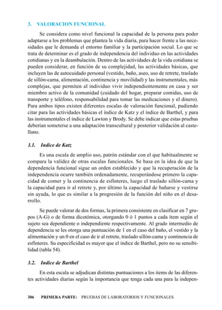 3.     VALORACION FUNCIONAL
      Se considera como nivel funcional la capacidad de la persona para poder
adaptarse a los problemas que plantea la vida diaria, para hacer frente a las nece-
sidades que le demanda el entorno familiar y la participación social. Lo que se
trata de determinar es el grado de independencia del individuo en las actividades
cotidianas y en la deambulación. Dentro de las actividades de la vida cotidiana se
pueden considerar, en función de su complejidad, las actividades básicas, que
incluyen las de autocuidado personal (vestido, baño, aseo, uso de retrete, traslado
de sillón-cama, alimentación, continencia y movilidad) y las instrumentales, más
complejas, que permiten al individuo vivir independientemente en casa y ser
miembro activo de la comunidad (cuidado del hogar, preparar comidas, uso de
transporte y teléfono, responsabilidad para tomar las medicaciones y el dinero).
Para ambos tipos existen diferentes escalas de valoración funcional, pudiendo
citar para las actividades básicas el índice de Katz y el índice de Barthel, y para
las instrumentales el índice de Lawton y Brody. Se debe indicar que estas pruebas
deberían someterse a una adaptación transcultural y posterior validación al caste-
llano.

3.1.    Indice de Katz
      Es una escala de amplio uso, patrón estándar con el que habitualmente se
compara la validez de otras escalas funcionales. Se basa en la idea de que la
dependencia funcional sigue un orden establecido y que la recuperación de la
independencia ocurre también ordenadamente, recuperándose primero la capa-
cidad de comer y la continencia de esfínteres, luego el traslado sillón-cama y
la capacidad para ir al retrete y, por último la capacidad de bañarse y vestirse
sin ayuda, lo que es similar a la progresión de la función del niño en el desa-
rrollo.
      Se puede valorar de dos formas, la primera consistente en clasificar en 7 gru-
pos (A-G) o de forma dicotómica, otorgando 0 ó 1 puntos a cada ítem según el
sujeto sea dependiente o independiente respectivamente. Al grado intermedio de
dependencia se les otorga una puntuación de 1 en el caso del baño, el vestido y la
alimentación y un 0 en el caso de ir al retrete, traslado sillón-cama y continencia de
esfínteres. Su especificidad es mayor que el índice de Barthel, pero no su sensibi-
lidad (tabla 54).

3.2.    Indice de Barthel
      En esta escala se adjudican distintas puntuaciones a los items de las diferen-
tes actividades diarias según la importancia que tenga cada una para la indepen-


306     PRIMERA PARTE: PRUEBAS DE LABORATORIOS Y FUNCIONALES
 