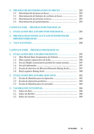 5.   PRUEBAS DE DETERMINACION EN HECES ..............................                                      282
     5.1. Determinación de grasa en heces .................................................                282
     5.2. Determinación de hidratos de carbono en heces ..........................                         283
     5.3. Determinación de proteína en heces .............................................                 283
     5.4. Determinación de quimiotripsina..................................................                283

CAPITULO XXII.                PRUEBAS INMUNOLOGICAS
1.   EVALUACION DEL ESTADO INMUNOLOGICO .........................                                          285
2.   PRUEBAS DIAGNOSTICAS EN LOS FENOMENOS DE
     HIPERSENSIBILIDAD .......................................................................             289
3.   VACUNACIONES.................................................................................         290


CAPITULO XXIII.                PRUEBAS PSICOLOGICAS
1.   EVALUACION DEL ESTADO COGNITIVO...................................                                    295
     1.1. Mini-Mental State Examination de Folstein .................................                      295
     1.2. Mini-examen cognoscitivo de Lobo...............................................                  296
     1.3. Test de Pfeiffer (cuestionario portátil de estado mental) ..............                         297
     1.4. Test del informador .......................................................................      297
     1.5. Escala de deterioro de Blessed (Dementia Rating Scale) .............                             297
     1.6. Brief-cognitive Rating Scale .........................................................           300
2.   EVALUACION DEL ESTADO AFECTIVO .....................................                                  302
     2.1. Escala de Hamilton para la depresión..........................................                   302
     2.2. Escala de depresión geriátrica......................................................             304
     2.3. Escala de Hamilton para la ansiedad ...........................................                  304
3.   VALORACION FUNCIONAL ............................................................                     306
     3.1. Indice de Katz................................................................................   306
     3.2. Indice de Barthel ...........................................................................    306
     3.3. Indice de Lawton ...........................................................................     309




                                                                                          SUMARIO           31
 