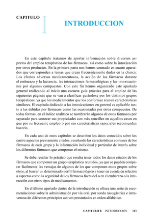 I
CAPITULO
                                 INTRODUCCION



      En este capítulo tratamos de aportar información sobre diversos as-
pectos del empleo terapéutico de los fármacos, así como sobre la intoxicación
por otros productos. En la primera parte nos hemos centrado en cuatro aparta-
dos que corresponden a temas que crean frecuentemente dudas en la clínica:
Los efectos adversos medicamentosos, la acción de los fármacos durante
el embarazo y la lactancia, las interacciones farmacológicas y las intoxicacio-
nes por algunos compuestos. Con este fin hemos organizado este apartado
general realizando al inicio una escueta guía práctica para el empleo de las
siguientes páginas que se van a clasificar guiándose por los distintos grupos
terapéuticos, ya que los medicamentos que los conforman reunen características
similares. El capítulo dedicado a las intoxicaciones en general es aplicable tan-
to a las debidas por fármacos como las ocasionadas por otros compuestos. De
todas formas, en el índice analítico se nombrarán algunos de estos fármacos por
separado para conocer sus propiedades con más sencillez en aquellos casos en
que por su frecuente empleo o por sus características especiales recomiendan
hacerlo.

      En cada uno de estos capítulos se describen los datos conocidos sobre los
cuatro aspectos previamente citados, reseñando las características comunes de los
fármacos de cada grupo y la información individual y particular de interés sobre
los diferentes fármacos que componen el mismo.

      Se debe resaltar lo práctico que resulta tener todos los datos citados de los
fármacos que componen un grupo terapéutico reunidos, ya que se pueden compa-
rar fácilmente las ventajas de algunos de los que componen estos grupos sobre
otros, al buscar un determinado perfil farmacológico a tener en cuenta en relación
a aspectos como la seguridad de los fármacos fuera del o en el embarazo o la inte-
racción con otros tipos de medicamentos.

     En el último apartado dentro de la introducción se ofrece una serie de reco-
mendaciones sobre la administración por vía oral, por sonda nasogástrica e intra-
venosa de diferentes principios activos presentados en orden alfabético.


                                              CAPITULO I: INTRODUCCION         313
 